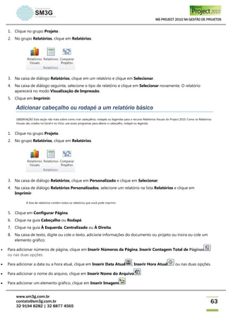 MS PROJECT 2010 NA GESTÃO DE PROJETOS
www.sm3g.com.br
contato@sm3g.com.br
32 9194 8282 | 32 8877 4565
63
1. Clique no grupo Projeto .
2. No grupo Relatórios, clique em Relatórios.
3. Na caixa de diálogo Relatórios, clique em um relatório e clique em Selecionar.
4. Na caixa de diálogo seguinte, selecione o tipo de relatório e clique em Selecionar novamente. O relatório
aparecerá no modo Visualização de Impressão.
5. Clique em Imprimir.
Adicionar cabeçalho ou rodapé a um relatório básico
OBSERVAÇÃO Esta seção não trata sobre como criar cabeçalhos, rodapés ou legendas para o recurso Relatórios Visuais do Project 2010. Como os Relatórios
Visuais são criados no Excel e no Visio, use esses programas para alterar o cabeçalho, rodapé ou legenda.
1. Clique no grupo Projeto.
2. No grupo Relatórios, clique em Relatórios.
3. Na caixa de diálogo Relatórios, clique em Personalizado e clique em Selecionar.
4. Na caixa de diálogo Relatórios Personalizados, selecione um relatório na lista Relatórios e clique em
Imprimir.
A lista de relatórios contém todos os relatórios que você pode imprimir.
5. Clique em Configurar Página.
6. Clique na guia Cabeçalho ou Rodapé.
7. Clique na guia À Esquerda, Centralizado ou À Direita.
8. Na caixa de texto, digite ou cole o texto, adicione informações do documento ou projeto ou insira ou cole um
elemento gráfico.
 Para adicionar números de página, clique em Inserir Números da Página, Inserir Contagem Total de Páginas
ou nas duas opções.
 Para adicionar a data ou a hora atual, clique em Inserir Data Atual , Inserir Hora Atual ou nas duas opções.
 Para adicionar o nome do arquivo, clique em Inserir Nome do Arquivo .
 Para adicionar um elemento gráfico, clique em Inserir Imagem .
 