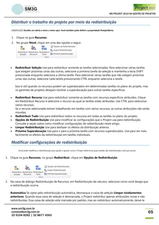 MS PROJECT 2010 NA GESTÃO DE PROJETOS
www.sm3g.com.br
contato@sm3g.com.br
32 9194 8282 | 32 8877 4565
65
Distribuir o trabalho do projeto por meio da redistribuição
OBSERVAÇÃO Escolha um alerta e insira o texto aqui. Você também pode definir a propriedade PosiçãoAlerta.
1. Clique na guia Recursos.
2. No grupo Nível, clique em uma das opções a seguir.
 Redistribuir Seleção Use para redistribuir somente as tarefas selecionadas. Para selecionar várias tarefas
que estejam próximas umas das outras, selecione a primeira tarefa da seleção e mantenha a tecla SHIFT
pressionada enquanto seleciona a última tarefa. Para selecionar várias tarefas que não estejam próximas
umas das outras, selecione cada tarefa pressionando CTRL enquanto seleciona a tarefa.
Isso é útil quando os recursos podem ser superalocados em determinadas tarefas no plano do projeto, mas
os gerentes de projetos desejam resolver a superalocação para outras tarefas específicas.
 Redistribuir Recurso Use para redistribuir somente as tarefas com recursos específicos atribuídos. Clique
em Redistribuir Recurso e selecione o recurso ao qual as tarefas estão atribuídas. Use CTRL para selecionar
vários recursos.
Se o recurso selecionado estiver trabalhando em tarefas com vários recursos, as outras atribuições não serão
movidas.
 Redistribuir Tudo Use para redistribuir todos os recursos em todas as tarefas no plano do projeto.
 Opções de Redistribuição Use para modificar as configurações que o Project usa para redistribuição.
Consulte a seção sobre como modificar configurações de redistribuição neste artigo.
 Limpar Redistribuição Use para desfazer os efeitos da distribuição anterior.
 Próxima Superalocação Use para ir para a próxima tarefa com recursos superalocados. Use para ver mais
facilmente os efeitos da redistribuição em tarefas individuais.
Modificar configurações de redistribuição
Você pode modificar a redistribuição para ajudar a ajustar como o Project determina quais tarefas são redistribuídas e até que ponto.
1. Clique na guia Recursos, no grupo Redistribuir, clique em Opções de Redistribuição.
2. Na caixa de diálogo Redistribuição de Recursos, em Redistribuição de cálculos, selecione como você deseja que
a redistribuição ocorra.
Automática Se optar pela redistribuição automática, desmarque a caixa de seleção Limpar nivelamentos
anteriores. Quando essa caixa de seleção é desmarcada, o Project redistribui apenas atribuições novas e não
redistribuídas. Essa caixa de seleção está marcada por padrão, mas ao redistribuir automaticamente, deixá-la
 