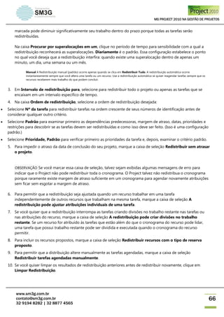 MS PROJECT 2010 NA GESTÃO DE PROJETOS
www.sm3g.com.br
contato@sm3g.com.br
32 9194 8282 | 32 8877 4565
66
marcada pode diminuir significativamente seu trabalho dentro do prazo porque todas as tarefas serão
redistribuídas.
Na caixa Procurar por superalocações em um, clique no período de tempo para sensibilidade com a qual a
redistribuição reconhecerá as superalocações. Diariamente é o padrão. Essa configuração estabelece o ponto
no qual você deseja que a redistribuição interfira: quando existe uma superalocação dentro de apenas um
minuto, um dia, uma semana ou um mês.
Manual A Redistribuição manual (padrão) ocorre apenas quando se clica em Redistribuir Tudo. A redistribuição automática ocorre
instantaneamente sempre que você altera uma tarefa ou um recurso. Use a redistribuição automática se quiser reagendar tarefas sempre que os
recursos receberem mais trabalho do que podem concluir.
3. Em Intervalo de redistribuição para, selecione para redistribuir todo o projeto ou apenas as tarefas que se
encaixam em um intervalo específico de tempo.
4. Na caixa Ordem de redistribuição, selecione a ordem de redistribuição desejada:
 Selecione Nº da tarefa para redistribuir tarefas na ordem crescente de seus números de identificação antes de
considerar qualquer outro critério.
 Selecione Padrão para examinar primeiro as dependências predecessoras, margem de atraso, datas, prioridades e
restrições para descobrir se as tarefas devem ser redistribuídas e como isso deve ser feito. (Isso é uma configuração
padrão.)
 Selecione Prioridade, Padrão para verificar primeiro as prioridades da tarefa e, depois, examinar o critério padrão.
5. Para impedir o atraso da data de conclusão do seu projeto, marque a caixa de seleção Redistribuir sem atrasar
o projeto.
OBSERVAÇÃO Se você marcar essa caixa de seleção, talvez sejam exibidas algumas mensagens de erro para
indicar que o Project não pode redistribuir toda o cronograma. O Project talvez não redistribua o cronograma
porque raramente existe margem de atraso suficiente em um cronograma para agendar novamente atribuições
sem ficar sem esgotar a margem de atraso.
6. Para permitir que a redistribuição seja ajustada quando um recurso trabalhar em uma tarefa
independentemente de outros recursos que trabalham na mesma tarefa, marque a caixa de seleção A
redistribuição pode ajustar atribuições individuais de uma tarefa.
7. Se você quiser que a redistribuição interrompa as tarefas criando divisões no trabalho restante nas tarefas ou
nas atribuições do recurso, marque a caixa de seleção A redistribuição pode criar divisões no trabalho
restante. Se um recurso for atribuído às tarefas que estão além do que o cronograma do recurso pode lidar,
uma tarefa que possui trabalho restante pode ser dividida e executada quando o cronograma do recurso
permitir.
8. Para incluir os recursos propostos, marque a caixa de seleção Redistribuir recursos com o tipo de reserva
proposto.
9. Para permitir que a distribuição altere manualmente as tarefas agendadas, marque a caixa de seleção
Redistribuir tarefas agendadas manualmente.
10. Se você quiser limpar os resultados de redistribuição anteriores antes de redistribuir novamente, clique em
Limpar Redistribuição.
 