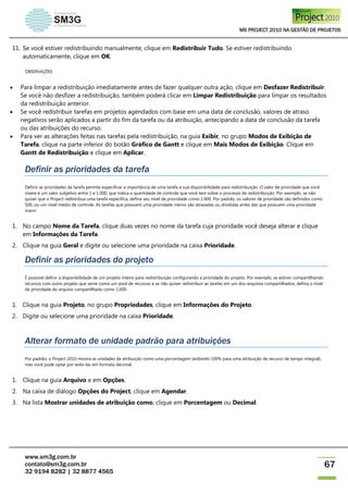 MS PROJECT 2010 NA GESTÃO DE PROJETOS
www.sm3g.com.br
contato@sm3g.com.br
32 9194 8282 | 32 8877 4565
67
11. Se você estiver redistribuindo manualmente, clique em Redistribuir Tudo. Se estiver redistribuindo
automaticamente, clique em OK.
OBSERVAÇÕES
 Para limpar a redistribuição imediatamente antes de fazer qualquer outra ação, clique em Desfazer Redistribuir.
Se você não desfizer a redistribuição, também poderá clicar em Limpar Redistribuição para limpar os resultados
da redistribuição anterior.
 Se você redistribuir tarefas em projetos agendados com base em uma data de conclusão, valores de atraso
negativos serão aplicados a partir do fim da tarefa ou da atribuição, antecipando a data de conclusão da tarefa
ou das atribuições do recurso.
 Para ver as alterações feitas nas tarefas pela redistribuição, na guia Exibir, no grupo Modos de Exibição de
Tarefa, clique na parte inferior do botão Gráfico de Gantt e clique em Mais Modos de Exibição. Clique em
Gantt de Redistribuição e clique em Aplicar.
Definir as prioridades da tarefa
Definir as prioridades da tarefa permite especificar a importância de uma tarefa e sua disponibilidade para redistribuição. O valor de prioridade que você
insere é um valor subjetivo entre 1 e 1.000, que indica a quantidade de controle que você tem sobre o processo de redistribuição. Por exemplo, se não
quiser que o Project redistribua uma tarefa específica, defina seu nível de prioridade como 1.000. Por padrão, os valores de prioridade são definidos como
500, ou um nível médio de controle. As tarefas que possuem uma prioridade menor são atrasadas ou divididas antes das que possuem uma prioridade
maior.
1. No campo Nome da Tarefa, clique duas vezes no nome da tarefa cuja prioridade você deseja alterar e clique
em Informações da Tarefa.
2. Clique na guia Geral e digite ou selecione uma prioridade na caixa Prioridade.
Definir as prioridades do projeto
É possível definir a disponibilidade de um projeto inteiro para redistribuição configurando a prioridade do projeto. Por exemplo, se estiver compartilhando
recursos com outro projeto que serve como um pool de recursos e se não quiser redistribuir as tarefas em um dos arquivos compartilhados, defina o nível
de prioridade do arquivo compartilhado como 1.000.
1. Clique na guia Projeto, no grupo Propriedades, clique em Informações do Projeto.
2. Digite ou selecione uma prioridade na caixa Prioridade.
Alterar formato de unidade padrão para atribuições
Por padrão, o Project 2010 mostra as unidades de atribuição como uma porcentagem (exibindo 100% para uma atribuição de recurso de tempo integral),
mas você pode optar por exibi-las em formato decimal.
1. Clique na guia Arquivo e em Opções.
2. Na caixa de diálogo Opções do Project, clique em Agendar.
3. Na lista Mostrar unidades de atribuição como, clique em Porcentagem ou Decimal.
 