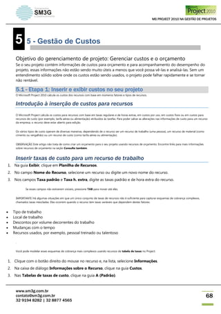 MS PROJECT 2010 NA GESTÃO DE PROJETOS
www.sm3g.com.br
contato@sm3g.com.br
32 9194 8282 | 32 8877 4565
68
5 5 - Gestão de Custos
Objetivo do gerenciamento de projeto: Gerenciar custos e o orçamento
Se o seu projeto contém informações de custos para orçamento e para acompanhamento do desempenho do
projeto, essas informações não estão sendo muito úteis a menos que você possa vê-las e analisá-las. Sem um
entendimento sólido sobre onde os custos estão sendo usados, o projeto pode falhar rapidamente e se tornar
não rentável.
5.1 - Etapa 1: Inserir e exibir custos no seu projeto
O Microsoft Project 2010 calcula os custos dos recursos com base em inúmeros fatores e tipos de recursos.
Introdução à inserção de custos para recursos
O Microsoft Project calcula os custos para recursos com base em taxas regulares e de horas extras, em custos por uso, em custos fixos ou em custos para
recursos de custo (por exemplo, tarifa aérea ou alimentação) atribuídos às tarefas. Para poder salvar as alterações nas informações de custo para um recurso
da empresa, o recurso deve estar aberto para edição.
Os vários tipos de custo operam de diversas maneiras, dependendo de o recurso ser um recurso de trabalho (uma pessoa), um recurso de material (como
cimento ou vergalhão) ou um recurso de custo (como tarifa aérea ou alimentação).
OBSERVAÇÃO Este artigo não trata de como criar um orçamento para o seu projeto usando recursos de orçamento. Encontre links para mais informações
sobre recursos de orçamento na seção Consulte também.
Inserir taxas de custo para um recurso de trabalho
1. Na guia Exibir, clique em Planilha de Recursos.
2. No campo Nome do Recurso, selecione um recurso ou digite um novo nome do recurso.
3. Nos campos Taxa padrão e Taxa h. extra, digite as taxas padrão e de hora extra do recurso.
Se esses campos não estiverem visíveis, pressione TAB para mover até eles.
IMPORTANTE Há algumas situações em que um único conjunto de taxas de recursos não é suficiente para capturar esquemas de cobrança complexos,
chamados taxas mescladas. Elas ocorrem quando o recurso tem taxas variáveis que dependem destes fatores:
 Tipo de trabalho
 Local de trabalho
 Descontos por volume decorrentes do trabalho
 Mudanças com o tempo
 Recursos usados, por exemplo, pessoal treinado ou talentoso
.
Você pode modelar esses esquemas de cobrança mais complexos usando recursos de tabela de taxas no Project:
1. Clique com o botão direito do mouse no recurso e, na lista, selecione Informações.
2. Na caixa de diálogo Informações sobre o Recurso, clique na guia Custos.
3. Nas Tabelas de taxas de custo, clique na guia A (Padrão).
 