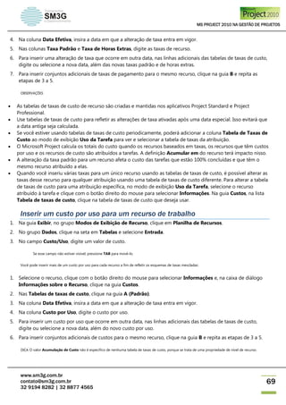 MS PROJECT 2010 NA GESTÃO DE PROJETOS
www.sm3g.com.br
contato@sm3g.com.br
32 9194 8282 | 32 8877 4565
69
4. Na coluna Data Efetiva, insira a data em que a alteração de taxa entra em vigor.
5. Nas colunas Taxa Padrão e Taxa de Horas Extras, digite as taxas de recurso.
6. Para inserir uma alteração de taxa que ocorre em outra data, nas linhas adicionais das tabelas de taxas de custo,
digite ou selecione a nova data, além das novas taxas padrão e de horas extras.
7. Para inserir conjuntos adicionais de taxas de pagamento para o mesmo recurso, clique na guia B e repita as
etapas de 3 a 5.
OBSERVAÇÕES
 As tabelas de taxas de custo de recurso são criadas e mantidas nos aplicativos Project Standard e Project
Professional.
 Use tabelas de taxas de custo para refletir as alterações de taxa ativadas após uma data especial. Isso evitará que
a data antiga seja calculada.
 Se você estiver usando tabelas de taxas de custo periodicamente, poderá adicionar a coluna Tabela de Taxas de
Custo ao modo de exibição Uso da Tarefa para ver e selecionar a tabela de taxas da atribuição.
 O Microsoft Project calcula os totais do custo quando os recursos baseados em taxas, os recursos que têm custos
por uso e os recursos de custo são atribuídos a tarefas. A definição Acumular em do recurso terá impacto nisso.
 A alteração da taxa padrão para um recurso afeta o custo das tarefas que estão 100% concluídas e que têm o
mesmo recurso atribuído a elas.
 Quando você inseriu várias taxas para um único recurso usando as tabelas de taxas de custo, é possível alterar as
taxas desse recurso para qualquer atribuição usando uma tabela de taxas de custo diferente. Para alterar a tabela
de taxas de custo para uma atribuição específica, no modo de exibição Uso da Tarefa, selecione o recurso
atribuído à tarefa e clique com o botão direito do mouse para selecionar Informações. Na guia Custos, na lista
Tabela de taxas de custo, clique na tabela de taxas de custo que deseja usar.
Inserir um custo por uso para um recurso de trabalho
1. Na guia Exibir, no grupo Modos de Exibição de Recurso, clique em Planilha de Recursos.
2. No grupo Dados, clique na seta em Tabelas e selecione Entrada.
3. No campo Custo/Uso, digite um valor de custo.
Se esse campo não estiver visível, pressione TAB para movê-lo.
Você pode inserir mais de um custo por uso para cada recurso a fim de refletir os esquemas de taxas mescladas:
1. Selecione o recurso, clique com o botão direito do mouse para selecionar Informações e, na caixa de diálogo
Informações sobre o Recurso, clique na guia Custos.
2. Nas Tabelas de taxas de custo, clique na guia A (Padrão).
3. Na coluna Data Efetiva, insira a data em que a alteração de taxa entra em vigor.
4. Na coluna Custo por Uso, digite o custo por uso.
5. Para inserir um custo por uso que ocorre em outra data, nas linhas adicionais das tabelas de taxas de custo,
digite ou selecione a nova data, além do novo custo por uso.
6. Para inserir conjuntos adicionais de custos para o mesmo recurso, clique na guia B e repita as etapas de 3 a 5.
DICA O valor Acumulação de Custo não é específico de nenhuma tabela de taxas de custo, porque se trata de uma propriedade de nível de recurso.
 
