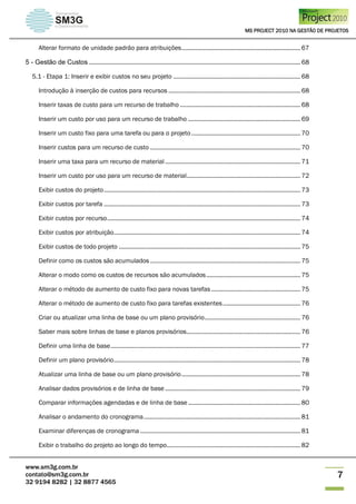 MS PROJECT 2010 NA GESTÃO DE PROJETOS
www.sm3g.com.br
contato@sm3g.com.br
32 9194 8282 | 32 8877 4565
7
Alterar formato de unidade padrão para atribuições........................................................................ 67
5 - Gestão de Custos ................................................................................................................................ 68
5.1 - Etapa 1: Inserir e exibir custos no seu projeto ............................................................................. 68
Introdução à inserção de custos para recursos ................................................................................ 68
Inserir taxas de custo para um recurso de trabalho ......................................................................... 68
Inserir um custo por uso para um recurso de trabalho .................................................................... 69
Inserir um custo fixo para uma tarefa ou para o projeto .................................................................. 70
Inserir custos para um recurso de custo ........................................................................................... 70
Inserir uma taxa para um recurso de material.................................................................................. 71
Inserir um custo por uso para um recurso de material..................................................................... 72
Exibir custos do projeto....................................................................................................................... 73
Exibir custos por tarefa ....................................................................................................................... 73
Exibir custos por recurso..................................................................................................................... 74
Exibir custos por atribuição................................................................................................................. 74
Exibir custos de todo projeto .............................................................................................................. 75
Definir como os custos são acumulados ........................................................................................... 75
Alterar o modo como os custos de recursos são acumulados......................................................... 75
Alterar o método de aumento de custo fixo para novas tarefas ...................................................... 75
Alterar o método de aumento de custo fixo para tarefas existentes............................................... 76
Criar ou atualizar uma linha de base ou um plano provisório.......................................................... 76
Saber mais sobre linhas de base e planos provisórios..................................................................... 76
Definir uma linha de base................................................................................................................... 77
Definir um plano provisório................................................................................................................. 78
Atualizar uma linha de base ou um plano provisório........................................................................ 78
Analisar dados provisórios e de linha de base.................................................................................. 79
Comparar informações agendadas e de linha de base .................................................................... 80
Analisar o andamento do cronograma............................................................................................... 81
Examinar diferenças de cronograma ................................................................................................. 81
Exibir o trabalho do projeto ao longo do tempo................................................................................. 82
 