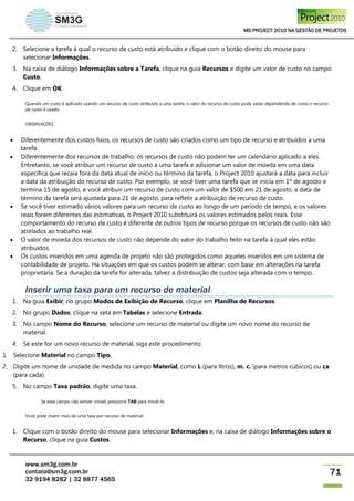 MS PROJECT 2010 NA GESTÃO DE PROJETOS
www.sm3g.com.br
contato@sm3g.com.br
32 9194 8282 | 32 8877 4565
71
2. Selecione a tarefa à qual o recurso de custo está atribuído e clique com o botão direito do mouse para
selecionar Informações.
3. Na caixa de diálogo Informações sobre a Tarefa, clique na guia Recursos e digite um valor de custo no campo
Custo.
4. Clique em OK.
Quando um custo é aplicado usando um recurso de custo atribuído a uma tarefa, o valor do recurso de custo pode variar dependendo de como o recurso
de custo é usado.
OBSERVAÇÕES
 Diferentemente dos custos fixos, os recursos de custo são criados como um tipo de recurso e atribuídos a uma
tarefa.
 Diferentemente dos recursos de trabalho, os recursos de custo não podem ter um calendário aplicado a eles.
Entretanto, se você atribuir um recurso de custo a uma tarefa e adicionar um valor de moeda em uma data
específica que recaia fora da data atual de início ou término da tarefa, o Project 2010 ajustará a data para incluir
a data da atribuição do recurso de custo. Por exemplo, se você tiver uma tarefa que se inicia em 1º de agosto e
termina 15 de agosto, e você atribuir um recurso de custo com um valor de $500 em 21 de agosto, a data de
término da tarefa será ajustada para 21 de agosto, para refletir a atribuição de recurso de custo.
 Se você tiver estimado vários valores para um recurso de custo ao longo de um período de tempo, e os valores
reais forem diferentes das estimativas, o Project 2010 substituirá os valores estimados pelos reais. Esse
comportamento do recurso de custo é diferente de outros tipos de recurso porque os recursos de custo não são
atrelados ao trabalho real.
 O valor de moeda dos recursos de custo não depende do valor do trabalho feito na tarefa à qual eles estão
atribuídos.
 Os custos inseridos em uma agenda de projeto não são protegidos como aqueles inseridos em um sistema de
contabilidade de projeto. Há situações em que os custos podem se alterar, com base em alterações na tarefa
proprietária. Se a duração da tarefa for alterada, talvez a distribuição de custos seja alterada com o tempo.
Inserir uma taxa para um recurso de material
1. Na guia Exibir, no grupo Modos de Exibição de Recurso, clique em Planilha de Recursos.
2. No grupo Dados, clique na seta em Tabelas e selecione Entrada.
3. No campo Nome do Recurso, selecione um recurso de material ou digite um novo nome do recurso de
material.
4. Se este for um novo recurso de material, siga este procedimento:
1. Selecione Material no campo Tipo.
2. Digite um nome de unidade de medida no campo Material, como L (para litros), m. c. (para metros cúbicos) ou ca
(para cada).
5. No campo Taxa padrão, digite uma taxa.
Se esse campo não estiver visível, pressione TAB para movê-lo.
Você pode inserir mais de uma taxa por recurso de material:
1. Clique com o botão direito do mouse para selecionar Informações e, na caixa de diálogo Informações sobre o
Recurso, clique na guia Custos.
 