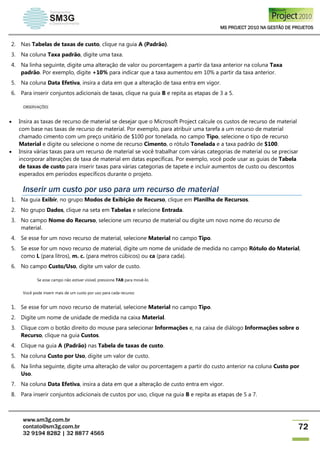 MS PROJECT 2010 NA GESTÃO DE PROJETOS
www.sm3g.com.br
contato@sm3g.com.br
32 9194 8282 | 32 8877 4565
72
2. Nas Tabelas de taxas de custo, clique na guia A (Padrão).
3. Na coluna Taxa padrão, digite uma taxa.
4. Na linha seguinte, digite uma alteração de valor ou porcentagem a partir da taxa anterior na coluna Taxa
padrão. Por exemplo, digite +10% para indicar que a taxa aumentou em 10% a partir da taxa anterior.
5. Na coluna Data Efetiva, insira a data em que a alteração de taxa entra em vigor.
6. Para inserir conjuntos adicionais de taxas, clique na guia B e repita as etapas de 3 a 5.
OBSERVAÇÕES
 Insira as taxas de recurso de material se desejar que o Microsoft Project calcule os custos de recurso de material
com base nas taxas de recurso de material. Por exemplo, para atribuir uma tarefa a um recurso de material
chamado cimento com um preço unitário de $100 por tonelada, no campo Tipo, selecione o tipo de recurso
Material e digite ou selecione o nome de recurso Cimento, o rótulo Tonelada e a taxa padrão de $100.
 Insira várias taxas para um recurso de material se você trabalhar com várias categorias de material ou se precisar
incorporar alterações de taxa de material em datas específicas. Por exemplo, você pode usar as guias de Tabela
de taxas de custo para inserir taxas para várias categorias de tapete e incluir aumentos de custo ou descontos
esperados em períodos específicos durante o projeto.
Inserir um custo por uso para um recurso de material
1. Na guia Exibir, no grupo Modos de Exibição de Recurso, clique em Planilha de Recursos.
2. No grupo Dados, clique na seta em Tabelas e selecione Entrada.
3. No campo Nome do Recurso, selecione um recurso de material ou digite um novo nome do recurso de
material.
4. Se esse for um novo recurso de material, selecione Material no campo Tipo.
5. Se esse for um novo recurso de material, digite um nome de unidade de medida no campo Rótulo do Material,
como L (para litros), m. c. (para metros cúbicos) ou ca (para cada).
6. No campo Custo/Uso, digite um valor de custo.
Se esse campo não estiver visível, pressione TAB para movê-lo.
Você pode inserir mais de um custo por uso para cada recurso:
1. Se esse for um novo recurso de material, selecione Material no campo Tipo.
2. Digite um nome de unidade de medida na caixa Material.
3. Clique com o botão direito do mouse para selecionar Informações e, na caixa de diálogo Informações sobre o
Recurso, clique na guia Custos.
4. Clique na guia A (Padrão) nas Tabela de taxas de custo.
5. Na coluna Custo por Uso, digite um valor de custo.
6. Na linha seguinte, digite uma alteração de valor ou porcentagem a partir do custo anterior na coluna Custo por
Uso.
7. Na coluna Data Efetiva, insira a data em que a alteração de custo entra em vigor.
8. Para inserir conjuntos adicionais de custos por uso, clique na guia B e repita as etapas de 5 a 7.
 