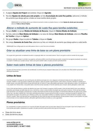 MS PROJECT 2010 NA GESTÃO DE PROJETOS
www.sm3g.com.br
contato@sm3g.com.br
32 9194 8282 | 32 8877 4565
76
3. A página Opções do Project será exibida. Clique em Agendar.
4. Na área Opções de cálculo para este projeto, na lista Acumulação de custo fixo padrão, selecione o método
de aumento que deseja aplicar a todas as novas tarefas deste projeto.
OBSERVAÇÃO Se você deseja aplicar esse método de aumento a todos os projetos futuros, no rótulo Opções de cálculo para este projeto,
selecione Todos os Novos Projetos.
Alterar o método de aumento de custo fixo para tarefas existentes
1. Na guia Exibir, no grupo Modos de Exibição de Recurso, clique em Outros Modos de Exibição.
2. Na lista, selecione Mais Modos de Exibição e, na caixa de diálogo Mais Modos de Exibição, selecione Planilha
de Tarefas e clique em Aplicar.
3. No grupo Dados, clique na seta em Tabelas e clique em Custo.
4. No campo Aumento de Custo Fixo, seleciona na lista um método de aumento que deseja aplicar a cada tarefa.
OBSERVAÇÃO Essa configuração de custo afeta apenas como os custos fixos são acumulados.
Criar ou atualizar uma linha de base ou um plano provisório
Um projeto bem gerenciado normalmente envolve a comparação dele com uma versão anterior. Essa é uma parte crucial do controle do seu projeto.
Entretanto, antes de começar a controlar a sua agenda, você precisa definir uma linha de base para poder compará-la à sua agenda atualizada mais adiante
no projeto. À medida que o projeto avançar, talvez você queira também salvar um plano provisório periodicamente.
Saber mais sobre linhas de base e planos provisórios
Os planos de linha de base e provisórios são semelhantes no sentido de que comparam datas atuais com uma data inicial. Mas também apresentam
diferenças importantes.
Linhas de base
Uma linha de base é um grupo de cerca de 20 pontos de referência principais (em cinco categorias: estimativas de datas de início, datas de término,
durações, trabalho e custo) que pode ser definido para registrar o plano de projeto original quando o plano estiver concluído e refinado. À medida que o
projeto avança, você pode definir linhas de base adicionais (até um total de 11 para cada projeto) para ajudar a medir alterações no plano. Por exemplo, se
o seu projeto tiver diversas fases, você poderá salvar uma linha de base separada no final de cada fase para comparar valores planejados a dados reais.
Como a linha de base oferece os pontos de referência aos quais você compara o progresso real do projeto, a linha de base deverá incluir suas melhores
estimativas para duração da tarefa, datas de início e de término, custos e outras variáveis do projeto que você queira monitorar. A linha de base também
pode representar uma obrigação contratual para o projeto. Informações da linha de base que estejam constantemente diferentes dos dados atuais podem
indicar que o seu plano original não é mais exato, possivelmente porque o escopo precisa de revisão ou porque a natureza do projeto foi alterada. Se os
participantes do projeto concordarem que a diferença justifica isso, você poderá modificar ou trabalhar novamente na linha de base em qualquer ocasião
durante o projeto. Talvez você descubra que a configuração de várias linhas de base será especialmente útil para projetos longos ou para projetos nos quais
a linha de base se torne irrelevante devido a alterações significativas feitas em tarefas ou custos agendados.
Planos provisórios
Em contrapartida, um plano provisório é um conjunto de dados de projeto atuais que são salvos depois do início do projeto e que você compara com a
linha de base para avaliar o andamento do projeto. Um plano provisório salva somente dois tipos de informações:
 Datas de início atuais
 Datas de término atuais
 