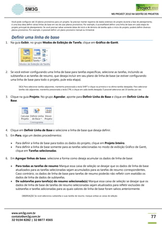 MS PROJECT 2010 NA GESTÃO DE PROJETOS
www.sm3g.com.br
contato@sm3g.com.br
32 9194 8282 | 32 8877 4565
77
Você pode configurar até 10 planos provisórios para um projeto. Se precisar manter registros de dados extensos do projeto durante a fase de planejamento,
é uma boa ideia definir várias linhas de base em vez de usar planos provisórios. Por exemplo, é aconselhável definir uma linha de base em cada etapa do
projeto principal de planejamento. Se você precisar salvar somente datas de início e de término de tarefas após o início do projeto, poderá definir diversos
planos provisórios. Por exemplo, é possível definir um plano provisório mensal ou trimestral.
Definir uma linha de base
1. Na guia Exibir, no grupo Modos de Exibição de Tarefa, clique em Gráfico de Gantt.
2. Se você estiver configurando uma linha de base para tarefas específicas, selecione as tarefas, incluindo as
subtarefas e as tarefas de resumo, que deseja incluir em seu plano de linha de base (se estiver configurando
uma linha de base para todo o projeto, pule esta etapa).
DICA Para selecionar tarefas adjacentes, mantenha pressionada a tecla SHIFT e clique na primeira e na última tarefas desejadas. Para selecionar
tarefas não adjacentes, mantenha pressionada a tecla CTRL e clique em cada tarefa desejada. É possível selecionar até 10 tarefas por vez.
3. Clique na guia Projeto. No grupo Agendar, aponte para Definir Linha de Base e clique em Definir Linha de
Base.
4. Clique em Definir Linha de Base e selecione a linha de base que deseja definir.
5. Em Para, siga um destes procedimentos:
 Para definir a linha de base para todos os dados do projeto, clique em Projeto Inteiro.
 Para definir a linha de base somente para as tarefas selecionadas no modo de exibição Gráfico de Gantt,
clique em Tarefas selecionadas.
6. Em Agregar linhas de base, selecione a forma como deseja acumular os dados de linha de base:
 Para todas as tarefas de resumo Marque essa caixa de seleção se desejar que os dados de linha de base
atualizados para as tarefas selecionadas sejam acumulados para as tarefas de resumo correspondentes.
Caso contrário, os dados de linha de base para tarefas de resumo poderão não refletir com exatidão os
dados de linha de dados de subtarefas.
 De subtarefas para tarefa(s) de resumo selecionada(s) Marque essa caixa de seleção se desejar que os
dados de linha de base de tarefas de resumo selecionadas sejam atualizados para refletir exclusões de
subtarefas e tarefas adicionadas para as quais valores de linha de base foram salvos anteriormente.
OBSERVAÇÃO Se você selecionou subtarefas e suas tarefas de resumo, marque ambas as caixas de seleção.
 