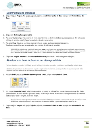 MS PROJECT 2010 NA GESTÃO DE PROJETOS
www.sm3g.com.br
contato@sm3g.com.br
32 9194 8282 | 32 8877 4565
78
Definir um plano provisório
1. Clique na guia Projeto. No grupo Agenda, aponte para Definir Linha de Base e clique em Definir Linha de
Base.
2. Clique em Definir plano provisório.
3. Na caixa Copiar, clique nos valores de início e de término ou de linha de base que deseja salvar (Os valores de
início e de término e de linha de base atuais não são numerados).
4. Na caixa Para, clique no nome do plano provisório para o qual deseja copiar os valores.
Os planos provisórios são armazenados nos campos de início e de término.
OBSERVAÇÃO Se você selecionar uma linha de base na caixa Copiar e outra linha de base na caixa Para, salvará uma linha de base em vez de um
plano provisório. Todos os dados de linha de base serão copiados. Se você selecionar uma linha de base na caixa Copiar e um plano provisório de
início e de término na caixa Para, somente a data de início e a data de término da linha de base serão copiadas para o plano provisório.
5. Clique em Projeto Inteiro ou em Tarefas selecionadas para salvar a parte da agenda desejada.
Atualizar uma linha de base ou um plano provisório
Se houver alterações em seu plano inicial depois que você definir uma linha de base ou um plano provisório, será possível atualizar os dados salvos.
DICA Se as alterações feitas no seu plano ocorrerem enquanto o projeto estiver em andamento, talvez seja útil salvar um segundo conjunto de dados
provisórios ou de linha de base em vez de atualizar os dados salvos existentes.
1. Na guia Exibir, no grupo Modos de Exibição de Tarefa, clique em Gráfico de Gantt.
2. No campo Nome da Tarefa, selecione as tarefas, incluindo as subtarefas e tarefas de resumo, que têm dados
provisórios ou de linha de base que você deseja atualizar (se estiver atualizando dados provisórios ou de linha
de base para todo o projeto, pule esta etapa).
DICA Para selecionar tarefas adjacentes, mantenha pressionada a tecla SHIFT e clique na primeira e na última tarefa desejada. Para selecionar tarefas
não adjacentes, mantenha pressionada a tecla CTRL e clique em cada tarefa desejada. É possível selecionar até 10 tarefas por vez.
3. Clique na guia Projeto. No grupo Agenda, aponte para Definir Linha de Base e clique em Definir Linha de
Base.
 
