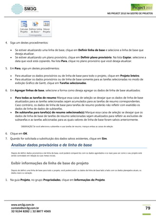 MS PROJECT 2010 NA GESTÃO DE PROJETOS
www.sm3g.com.br
contato@sm3g.com.br
32 9194 8282 | 32 8877 4565
79
4. Siga um destes procedimentos:
 Se estiver atualizando uma linha de base, clique em Definir linha de base e selecione a linha de base que
deseja atualizar.
 Se estiver atualizando um plano provisório, clique em Definir plano provisório. Na lista Copiar, selecione a
data que você está copiando. Na lista Para, clique no plano provisório que você deseja atualizar.
5. Em Para, siga um destes procedimentos:
 Para atualizar os dados provisórios ou de linha de base para todo o projeto, clique em Projeto Inteiro.
 Para atualizar os dados provisórios ou de linha de base somente para as tarefas selecionadas no modo de
exibição Gráfico de Gantt, clique em Tarefas selecionadas.
6. Em Agregar linhas de base, selecione a forma como deseja agregar os dados de linha de base atualizados:
 Para todas as tarefas de resumo Marque essa caixa de seleção se desejar que os dados de linha de base
atualizados para as tarefas selecionadas sejam acumulados para as tarefas de resumo correspondentes.
Caso contrário, os dados de linha de base para tarefas de resumo poderão não refletir com exatidão os
dados de linha de dados de subtarefas.
 De subtarefas para tarefa(s) de resumo selecionada(s) Marque essa caixa de seleção se desejar que os
dados de linha de base de tarefas de resumo selecionadas sejam atualizados para refletir as exclusões de
subtarefas e as tarefas adicionadas para as quais valores de linha de base foram salvos anteriormente.
OBSERVAÇÃO Se você selecionou subtarefas e suas tarefas de resumo, marque ambas as caixas de seleção.
6. Clique em OK.
7. Quando for solicitada a substituição dos dados salvos existentes, clique em Sim.
Analisar dados provisórios e de linha de base
Depois de definir dados provisórios e de linha de base, você poderá compará-los com os dados agendados e os reais para ver como o seu projeto está
sendo controlado em relação às suas metas iniciais.
Exibir informações de linha de base do projeto
Depois de definir uma linha de base para todo o projeto, você poderá exibir os dados de linha de base lado a lado com os dados planejados atuais, os
dados reais e a variação.
1. Na guia Projeto, no grupo Propriedades, clique em Informações do Projeto.
 