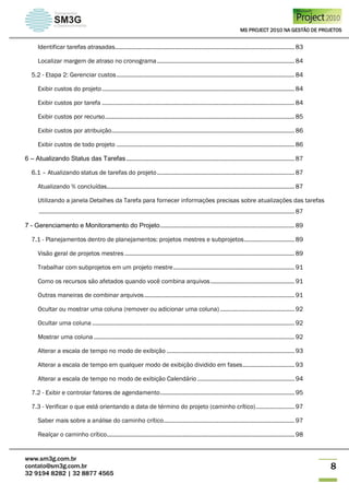 MS PROJECT 2010 NA GESTÃO DE PROJETOS
www.sm3g.com.br
contato@sm3g.com.br
32 9194 8282 | 32 8877 4565
8
Identificar tarefas atrasadas............................................................................................................... 83
Localizar margem de atraso no cronograma..................................................................................... 84
5.2 - Etapa 2: Gerenciar custos.............................................................................................................. 84
Exibir custos do projeto....................................................................................................................... 84
Exibir custos por tarefa ....................................................................................................................... 84
Exibir custos por recurso..................................................................................................................... 85
Exibir custos por atribuição................................................................................................................. 86
Exibir custos de todo projeto .............................................................................................................. 86
6 – Atualizando Status das Tarefas........................................................................................................ 87
6.1 – Atualizando status de tarefas do projeto..................................................................................... 87
Atualizando % concluídas.................................................................................................................... 87
Utilizando a janela Detalhes da Tarefa para fornecer informações precisas sobre atualizações das tarefas
.............................................................................................................................................................. 87
7 - Gerenciamento e Monitoramento do Projeto................................................................................... 89
7.1 - Planejamentos dentro de planejamentos: projetos mestres e subprojetos............................... 89
Visão geral de projetos mestres ......................................................................................................... 89
Trabalhar com subprojetos em um projeto mestre........................................................................... 91
Como os recursos são afetados quando você combina arquivos.................................................... 91
Outras maneiras de combinar arquivos............................................................................................. 91
Ocultar ou mostrar uma coluna (remover ou adicionar uma coluna) .............................................. 92
Ocultar uma coluna ............................................................................................................................. 92
Mostrar uma coluna ............................................................................................................................ 92
Alterar a escala de tempo no modo de exibição ............................................................................... 93
Alterar a escala de tempo em qualquer modo de exibição dividido em fases................................ 93
Alterar a escala de tempo no modo de exibição Calendário ............................................................ 94
7.2 - Exibir e controlar fatores de agendamento................................................................................... 95
7.3 - Verificar o que está orientando a data de término do projeto (caminho crítico)........................ 97
Saber mais sobre a análise do caminho crítico................................................................................. 97
Realçar o caminho crítico.................................................................................................................... 98
 