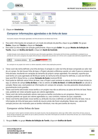 MS PROJECT 2010 NA GESTÃO DE PROJETOS
www.sm3g.com.br
contato@sm3g.com.br
32 9194 8282 | 32 8877 4565
80
2. Clique em Estatísticas.
Comparar informações agendadas e de linha de base
Você pode comparar informações agendadas e de linha de base de uma destas duas formas:
 Para exibir informações de variação em um modo de exibição de planilha, clique na guia Exibir. No grupo
Dados, clique em Tabelas e clique em Variação.
 Para exibir as informações de variação graficamente, clique na guia Exibir. No grupo Modos de Exibição de
Tarefa, clique em Gráfico de Gantt e clique em Gantt de Controle.
A tabela Variação mostra datas de início e de término para informações agendadas e informações de linha de base, possibilitando a avaliação da sua
previsão de como seria o progresso do projeto (linha de base), comparando essa previsão com a forma como o projeto está realmente progredindo (real).
Se a variação em seu projeto não mostrar os valores esperados, existem várias explicações possíveis:
 Talvez você não tenha definido uma linha de base. A variação é o valor da linha de base comparado ao valor real
de um campo. Se não houver linha de base, o Project calculará a diferença usando um valor 0 para os campos de
linha de base, resultando em variações do tamanho do próprio campo agendado. Por exemplo, suponha que
você tenha um custo agendado de R$ 60 por tarefa. Se nenhuma linha de base for definida, o custo de linha de
base será R$ 0. Dessa forma, o campo Variação de Custo mostrará R$ 60.
 Você pode ter definido várias linhas de base, mas o Project usará somente os valores de linha de base iniciais (ou
seja, os valores do campo Linha de Base, e não os valores de Linha de Base1 até Linha de Base10) ao calcular a
variação. Nesse caso, você poderá ver informações em campos de variação, mas elas parecerão desatualizadas e
possivelmente muito grandes.
 Talvez você tenha adicionado novas tarefas a um projeto mas não as adicionou ao plano de linha de base. Nesse
caso, poderão ser vistas variações iguais aos valores agendados.
 Talvez você não tenha atualizado valores reais para as tarefas concluídas ou em progresso. Nesse caso, as
variações poderão ser iguais aos valores agendados ou, caso contrário, maiores do que o esperado.
 Talvez você tenha adicionado novas tarefas ou atribuído recursos e definido um plano de linha de base, mas as
informações de linha de base para a tarefa de resumo ainda não foram atualizadas. Nesse caso, valores de
variação precisos são mostrados para as tarefas individuais, mas não para tarefas de resumo.
Comparar várias linhas de base
Se você quiser manter registros de dados extensos de projeto durante a fase de planejamento, talvez seja melhor definir várias linhas de base, porque as
linhas de base armazenam mais valores do que os planos provisórios. Para exibir informações de controle em várias linhas de base, use o modo de exibição
Gantt com Várias Linhas de Base.
1. Na guia Exibir, no grupo Modos de Exibição de Tarefa, clique em Gráfico de Gantt.
 