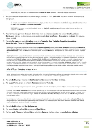 MS PROJECT 2010 NA GESTÃO DE PROJETOS
www.sm3g.com.br
contato@sm3g.com.br
32 9194 8282 | 32 8877 4565
83
OBSERVAÇÃO Você pode clicar em uma das opções na lista Escala de Tempo para definir a camada de escala de tempo inferior.
3. Na guia referente à camada da escala de tempo exibida, na caixa Unidades, clique na unidade de tempo que
deseja usar.
Por exemplo, para ver o trabalho dividido em semanas e, depois, em dias, clique em Semanas na caixa Unidades da guia Camada Superior e clique
em Dias na caixa Unidades da guia Camada Intermediária.
OBSERVAÇÃO Para mostrar menos de três escalas de tempo, em Opções de escala de tempo, selecione as escalas de tempo que devem ser
exibidas na lista Mostrar.
4. Para formatar a aparência da escala de tempo, insira os valores desejados nas caixas Rótulo, Alinhar e
Contagem. Marque ou desmarque as caixas de seleção Usar ano fiscal e Separadores verticais. Em seguida,
clique em OK.
5. Na guia Formato, no grupo Detalhes , selecione Trabalho, Real Trabalho, Trabalho Cumulativo,
Superalocação, Custo ou Disponibilidade Restante.
OBSERVAÇÃO Para adicionar ou exibir mais opções, clique em Adicionar Detalhes. A caixa de diálogo Estilos de Detalhe é exibida. Na guia Detalhes de
Uso, em Campos disponíveis, selecione os campos desejados. Clique em Mostrar. Por outro lado, para remover opções, você pode selecionar campos em
Mostrar estes campos e clicar em Ocultar para remover as opções. Use as setas Mover para alterar a ordem em que os campos são exibidos. Clique em
OK.
OBSERVAÇÃO Também é possível exibir o trabalho associado a uma tarefa selecionada usando um modo de exibição dividido, às vezes conhecido como
modo de exibição combinado. Para criar um modo de exibição dividido, selecione o modo que você deseja que apareça no painel superior do modo de
exibição e, na guia Modo de Exibição, no grupo Modo de Exibição Dividido, selecione Detalhes. Na lista, selecione o modo de exibição desejado. O
modo de exibição no painel inferior mostra as informações detalhadas sobre as tarefas ou os recursos no modo de exibição do painel superior. Por
exemplo, quando você ativar qualquer modo de exibição de tarefas no painel superior e o modo de exibição Uso de Recursos no painel inferior, o modo de
exibição no painel inferior mostrará os recursos atribuídos às tarefas selecionadas no painel superior juntamente com informações sobre esses recursos. As
informações mostradas sobre o recurso se referem a todas as tarefas atribuídas a cada recurso, não apenas às tarefas selecionadas no painel superior.
Identificar tarefas atrasadas
Se tiver definido uma linha de base para o projeto, você pode verificar como as tarefas progridem ao longo do tempo e se as datas de início e término estão
adiadas. É possível rastrear o andamento comparando a linha de base e as datas de início e de término agendadas ou reais.
1. Na guia Exibir, clique na seta em Gráfico de Gantt e selecione Gantt de Controle.
2. No grupo Dados, clique na seta em Tabelas e selecione Variação.
Se os campos de variação não estiverem visíveis, ajuste o divisor do modo de exibição ou pressione TAB para mover-se entre os campos e exibi-los.
O modo de exibição Gantt de Controle exibe duas barras de tarefas, uma em cima da outra, para cada tarefa. A barra inferior mostra as datas de início e de
término da linha de base, enquanto a barra superior mostra as datas de início e de término programadas, de modo que você possa ver a diferença entre o
seu plano e o cronograma atual. Além disso, na guia Formato das Ferramentas do Gráfico de Gantt, você pode clicar em Linha de Base para exibir as
linhas de base de gráfico.
Também é possível verificar se as datas de início e de término para atribuições de tarefa estão sendo adiadas, usando o filtro Atribuições Adiadas. Esse
filtro mostra recursos atribuídos a tarefas que ainda não foram concluídas e que foram prorrogadas além da data de término da linha de base. Para usar
esse filtro, é preciso ter salvado um plano de linha de base.
1. Na guia Exibir, clique em Uso de Recursos.
2. No grupo Dados, na lista Filtro, selecione Mais Filtros.
3. Na lista Mais Filtros, ao lado de Filtros, selecione Recurso. Na lista, clique em Atribuições Adiadas.
 
