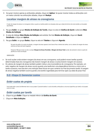 MS PROJECT 2010 NA GESTÃO DE PROJETOS
www.sm3g.com.br
contato@sm3g.com.br
32 9194 8282 | 32 8877 4565
84
4. Se quiser mostrar apenas as atribuições adiadas, clique em Aplicar. Se quiser mostrar todas as atribuições com
um realce colorido nas atribuições adiadas, clique em Realçar.
Localizar margem de atraso no cronograma
O valor da margem de atraso no cronograma indica o quanto as tarefas podem ser atrasadas antes que a data de término de outras tarefas ou do projeto
seja afetada.
1. Na guia Exibir, no grupo Modos de Exibição de Tarefa, clique na seta em Gráfico de Gantt e selecione Mais
Modos de Exibição.
2. A caixa de diálogo Mais Modos de Exibição será exibida. Na lista Modos de Exibição, clique em Gantt
Detalhado e clique em Aplicar.
3. Na guia Exibir, no grupo Dados, clique na seta em Tabelas e clique em Agenda.
Na parte de gráfico do modo de exibição, a margem de atraso aparece como barras finas à direita das tarefas, com os valores da margem de atraso
próximos às barras de Gantt regulares.
Pressione TAB para mover-se até os campos Margem de Atraso Permitida e Margem de Atraso Total, se eles não estiverem visíveis na parte de
planilha do modo de exibição.
OBSERVAÇÕES
 Se você souber onde existem margens de atraso em seu cronograma, você poderá mover tarefas quando
determinadas fases do cronograma não tiverem margem de atraso e outras tiverem margem em excesso.
 Os valores de margem de atraso também podem indicar uma inconsistência do cronograma. Por exemplo, um
valor negativo de margem de atraso ocorre quando uma tarefa tem uma dependência término-a-início com a
tarefa sucessora, mas esta tem uma restrição Deve Iniciar em que é anterior ao final da primeira tarefa. A margem
de atraso negativa também ocorre quando uma tarefa é agendada para terminar após sua data de prazo final.
5.2 - Etapa 2: Gerenciar custos
Exibir custos do projeto
Você pode exibir custos de diferentes itens no seu projeto. É possível analisar o custo de tarefas, atribuições ou recursos específicos por tarefa, e do projeto
como um todo.
Exibir custos por tarefa
1. Clique na guia Exibir. Clique na metade inferior de Gráfico de Gantt.
2. Clique em Mais Exibições.
 