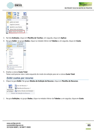 MS PROJECT 2010 NA GESTÃO DE PROJETOS
www.sm3g.com.br
contato@sm3g.com.br
32 9194 8282 | 32 8877 4565
85
3. Na lista Exibições, clique em Planilha de Tarefase, em seguida, clique em Aplicar.
4. Na guia Exibir, no grupo Dados, clique na metade inferior de Tabelas e, em seguida, clique em Custo.
5. Analise a coluna Custo Total.
Talvez você precise rolar o lado esquerdo do modo de exibição para ver a coluna Custo Total.
Exibir custos por recurso
1. Clique na guia Exibir. No grupo Modos de Exibição de Recurso, clique em Planilha de Recursos.
2. Na guia Exibições, no grupo Dados, clique na metade inferior de Tabelas e, em seguida, clique em Custo.
 