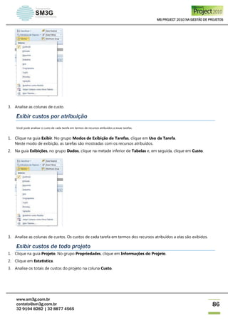 MS PROJECT 2010 NA GESTÃO DE PROJETOS
www.sm3g.com.br
contato@sm3g.com.br
32 9194 8282 | 32 8877 4565
86
3. Analise as colunas de custo.
Exibir custos por atribuição
Você pode analisar o custo de cada tarefa em termos de recursos atribuídos a essas tarefas.
1. Clique na guia Exibir. No grupo Modos de Exibição de Tarefas, clique em Uso da Tarefa.
Neste modo de exibição, as tarefas são mostradas com os recursos atribuídos.
2. Na guia Exibições, no grupo Dados, clique na metade inferior de Tabelas e, em seguida, clique em Custo.
3. Analise as colunas de custos. Os custos de cada tarefa em termos dos recursos atribuídos a elas são exibidos.
Exibir custos de todo projeto
1. Clique na guia Projeto. No grupo Propriedades, clique em Informações do Projeto.
2. Clique em Estatística.
3. Analise os totais de custos do projeto na coluna Custo.
 