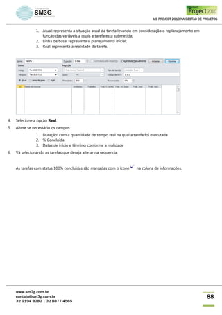 MS PROJECT 2010 NA GESTÃO DE PROJETOS
www.sm3g.com.br
contato@sm3g.com.br
32 9194 8282 | 32 8877 4565
88
1. Atual: representa a situação atual da tarefa levando em consideração o replanejamento em
função das variáveis a quais a tarefa esta submetida;
2. Linha de base: representa o planejamento inicial;
3. Real: representa a realidade da tarefa.
4. Selecione a opção Real.
5. Altere se necessário os campos:
1. Duração: com a quantidade de tempo real na qual a tarefa foi executada
2. % Concluída
3. Datas de início e término conforme a realidade
6. Vá selecionando as tarefas que deseja alterar na sequencia.
As tarefas com status 100% concluídas são marcadas com o ícone na coluna de informações.
 