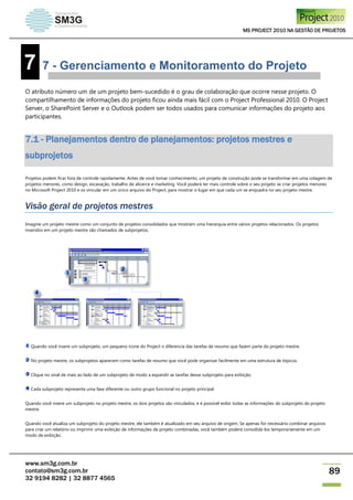 MS PROJECT 2010 NA GESTÃO DE PROJETOS
www.sm3g.com.br
contato@sm3g.com.br
32 9194 8282 | 32 8877 4565
89
7 7 - Gerenciamento e Monitoramento do Projeto
O atributo número um de um projeto bem-sucedido é o grau de colaboração que ocorre nesse projeto. O
compartilhamento de informações do projeto ficou ainda mais fácil com o Project Professional 2010. O Project
Server, o SharePoint Server e o Outlook podem ser todos usados para comunicar informações do projeto aos
participantes.
7.1 - Planejamentos dentro de planejamentos: projetos mestres e
subprojetos
Projetos podem ficar fora de controle rapidamente. Antes de você tomar conhecimento, um projeto de construção pode se transformar em uma colagem de
projetos menores, como design, escavação, trabalho de alicerce e marketing. Você poderá ter mais controle sobre o seu projeto se criar projetos menores
no Microsoft Project 2010 e os vincular em um único arquivo do Project, para mostrar o lugar em que cada um se enquadra no seu projeto mestre.
Visão geral de projetos mestres
Imagine um projeto mestre como um conjunto de projetos consolidados que mostram uma hierarquia entre vários projetos relacionados. Os projetos
inseridos em um projeto mestre são chamados de subprojetos.
Quando você insere um subprojeto, um pequeno ícone do Project o diferencia das tarefas de resumo que fazem parte do projeto mestre.
No projeto mestre, os subprojetos aparecem como tarefas de resumo que você pode organizar facilmente em uma estrutura de tópicos.
Clique no sinal de mais ao lado de um subprojeto de modo a expandir as tarefas desse subprojeto para exibição.
Cada subprojeto representa uma fase diferente ou outro grupo funcional no projeto principal.
Quando você insere um subprojeto no projeto mestre, os dois projetos são vinculados, e é possível exibir todas as informações do subprojeto do projeto
mestre.
Quando você atualiza um subprojeto do projeto mestre, ele também é atualizado em seu arquivo de origem. Se apenas for necessário combinar arquivos
para criar um relatório ou imprimir uma exibição de informações de projeto combinadas, você também poderá consolidá-los temporariamente em um
modo de exibição.
 