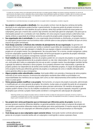 MS PROJECT 2010 NA GESTÃO DE PROJETOS
www.sm3g.com.br
contato@sm3g.com.br
32 9194 8282 | 32 8877 4565
90
A criação de um projeto mestre e de subprojetos permite decompor um projeto grande e delegar suas partes às pessoas necessárias. Em termos de
gerenciamento de projetos, atribuir subprojetos dessa maneira designa responsabilidades àqueles que realizam o trabalho, além de combinar autoridade
com prestação de contas. Em termos do Project, criar subprojetos em um projeto mestre ajuda os gerentes de projetos a obter acesso às partes do
cronograma e a ter controle sobre essas partes.
Para determinar se você deve decompor um projeto grande em um projeto mestre e subprojetos, considere o seguinte:
 Seu projeto é muito grande e detalhado. Se o seu projeto contiver mais de algumas centenas de tarefas,
decompô-lo em subprojetos poderá facilitar o gerenciamento. Se algumas partes do projeto incluírem um
trabalho fragmentado em mais detalhes do que as demais, talvez faça sentido transformar essas partes em
subprojetos, para que a maioria dos usuários veja somente uma descrição geral do subprojeto, mas para que os
interessados possam ver o conteúdo com mais detalhes. Um único arquivo é quase sempre a alternativa mais
rápida, embora a capacidade de enfatizar somente uma parte do projeto pode compensar a fragmentação.
 Sua organização não é centralizada. Em uma organização descentralizada ou distribuída, um projeto mestre e
os subprojetos proporcionam aos funcionários maior controle sobre os seus próprios trabalhos do que um único
arquivo de projeto centralizado.
 Você deseja aumentar a eficiência dos métodos de planejamento da sua organização. Se gerentes em
posições inferiores forem responsáveis por tarefas e souberem quais delas são necessárias no projeto, pode ser
mais sensato permitir que eles planejem o trabalho de suas equipes e depois consolidem seus arquivos de
projeto em um projeto mestre. Se o planejamento "de cima para baixo" for a norma, convém reorganizar o plano
inicial em subprojetos quando ele for implementado, de forma que equipes ou gerentes de projeto individuais
tenham acesso aos seus próprios cronogramas e possam controlá-los.
 Você trabalha em vários projetos. Gerentes de projetos podem ter um conjunto de projetos no qual trabalham
o tempo todo, independentemente de os projetos estarem ou não inter-relacionados. Em vez de abri-los um por
um, você pode abrir todos os subprojetos de uma vez ao abrir o projeto mestre. Essa abordagem também facilita
a geração de relatórios referentes a vários projetos. Se os projetos estiverem inter-relacionados, o gerente de
projetos poderá criar dependências de tarefas entre tarefas em diferentes projetos. A criação de dependências
entre projetos facilita para diferentes gerentes de projetos a visualização de como o trabalho efetuado pelos
outros gerentes afeta os seus cronogramas.
 Alguns projetos estão subordinados a outros. Você pode refletir com precisão a hierarquia de vários projetos
inserindo-os em outros arquivos. A estrutura de subprojetos resultante deve refletir as prioridades e as
responsabilidades dos membros da sua equipe, bem como os inter-relacionamentos entre tarefas em diferentes
áreas e o prazo geral.
 Várias pessoas podem modificar o seu projeto. Teoricamente, um arquivo de projeto é possuído, administrado
e modificado por um único gerente de projetos. No entanto, muitas vezes um projeto faz parte de um programa
mais extenso que gerentes em posições superiores talvez precisem administrar. Os membros de equipes de
projetos podem manter o foco no seu trabalho visualizando-o como um arquivo separado, enquanto o gerente
de projetos que controla o projeto mestre pode coordenar o cronograma de cada equipe de subprojeto.
Talvez faça sentido usar as etapas do projeto mestre no sentido de orientar as etapas de cada equipe de subprojeto, de forma a manter os
cronogramas coordenados para um prazo. Você pode coordenar etapas criando uma dependência entre elas ou copiando e colando as tarefas de
etapas a partir do projeto mestre em cada subprojeto.
 Seu projeto tem vários participantes que se interessam por diferentes partes do projeto. Quando as
pessoas quiserem examinar diferentes detalhes, os gerentes poderão colocar todos os arquivos de projeto em
um servidor e personalizar diferentes modos de exibição para vários participantes. O mesmo arquivo de projeto
pode ser usado como um subprojeto em diferentes projetos mestres, a fim de personalizar as informações
exibidas.
 Você deseja que os seus subprojetos sejam somente leitura. Você pode manter controle adicional sobre
partes de um projeto movendo tarefas até um subprojeto e restringindo o acesso a pessoas-chave.
 