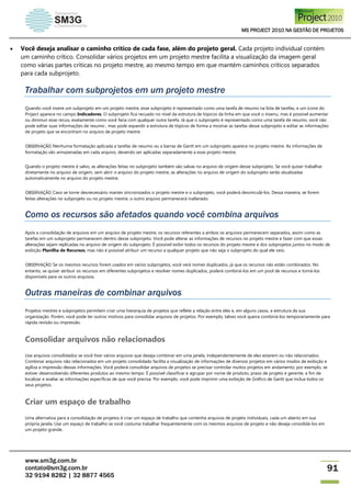 MS PROJECT 2010 NA GESTÃO DE PROJETOS
www.sm3g.com.br
contato@sm3g.com.br
32 9194 8282 | 32 8877 4565
91
 Você deseja analisar o caminho crítico de cada fase, além do projeto geral. Cada projeto individual contém
um caminho crítico. Consolidar vários projetos em um projeto mestre facilita a visualização da imagem geral
como várias partes críticas no projeto mestre, ao mesmo tempo em que mantém caminhos críticos separados
para cada subprojeto.
Trabalhar com subprojetos em um projeto mestre
Quando você insere um subprojeto em um projeto mestre, esse subprojeto é representado como uma tarefa de resumo na lista de tarefas, e um ícone do
Project aparece no campo Indicadores. O subprojeto fica recuado no nível da estrutura de tópicos da linha em que você o inseriu, mas é possível aumentar
ou diminuir esse recuo, exatamente como você faria com qualquer outra tarefa. Já que o subprojeto é representado como uma tarefa de resumo, você não
pode editar suas informações de resumo , mas pode expandir a estrutura de tópicos de forma a mostrar as tarefas desse subprojeto e editar as informações
de projeto que se encontram no arquivo de projeto mestre.
OBSERVAÇÃO Nenhuma formatação aplicada a tarefas de resumo ou a barras de Gantt em um subprojeto aparece no projeto mestre. As informações de
formatação são armazenadas em cada arquivo, devendo ser aplicadas separadamente a esse projeto mestre.
Quando o projeto mestre é salvo, as alterações feitas no subprojeto também são salvas no arquivo de origem desse subprojeto. Se você quiser trabalhar
diretamente no arquivo de origem, sem abrir o arquivo do projeto mestre, as alterações no arquivo de origem do subprojeto serão atualizadas
automaticamente no arquivo do projeto mestre.
OBSERVAÇÃO Caso se torne desnecessário manter sincronizados o projeto mestre e o subprojeto, você poderá desvinculá-los. Dessa maneira, se forem
feitas alterações no subprojeto ou no projeto mestre, o outro arquivo permanecerá inalterado.
Como os recursos são afetados quando você combina arquivos
Após a consolidação de arquivos em um arquivo de projeto mestre, os recursos referentes a ambos os arquivos permanecem separados, assim como as
tarefas em um subprojeto permanecem dentro desse subprojeto. Você pode alterar as informações de recursos no projeto mestre e fazer com que essas
alterações sejam replicadas no arquivo de origem do subprojeto. É possível exibir todos os recursos do projeto mestre e dos subprojetos juntos no modo de
exibição Planilha de Recursos, mas não é possível atribuir um recurso a qualquer projeto que não seja o subprojeto do qual ele veio.
OBSERVAÇÃO Se os mesmos recursos forem usados em vários subprojetos, você verá nomes duplicados, já que os recursos não estão combinados. No
entanto, se quiser atribuir os recursos em diferentes subprojetos e resolver nomes duplicados, poderá combiná-los em um pool de recursos e torná-los
disponíveis para os outros arquivos.
Outras maneiras de combinar arquivos
Projetos mestres e subprojetos permitem criar uma hierarquia de projetos que reflete a relação entre eles e, em alguns casos, a estrutura da sua
organização. Porém, você pode ter outros motivos para consolidar arquivos de projetos. Por exemplo, talvez você queira combiná-los temporariamente para
rápida revisão ou impressão.
Consolidar arquivos não relacionados
Use arquivos consolidados se você tiver vários arquivos que deseja combinar em uma janela, independentemente de eles estarem ou não relacionados.
Combinar arquivos não relacionados em um projeto consolidado facilita a visualização de informações de diversos projetos em vários modos de exibição e
agiliza a impressão dessas informações. Você poderá consolidar arquivos de projetos se precisar controlar muitos projetos em andamento; por exemplo, se
estiver desenvolvendo diferentes produtos ao mesmo tempo. É possível classificar e agrupar por nome de produto, prazo de projeto e gerente, a fim de
localizar e avaliar as informações específicas de que você precisa. Por exemplo, você pode imprimir uma exibição de Gráfico de Gantt que inclua todos os
seus projetos.
Criar um espaço de trabalho
Uma alternativa para a consolidação de projetos é criar um espaço de trabalho que contenha arquivos de projeto individuais, cada um aberto em sua
própria janela. Use um espaço de trabalho se você costuma trabalhar frequentemente com os mesmos arquivos de projeto e não deseja consolidá-los em
um projeto grande.
 