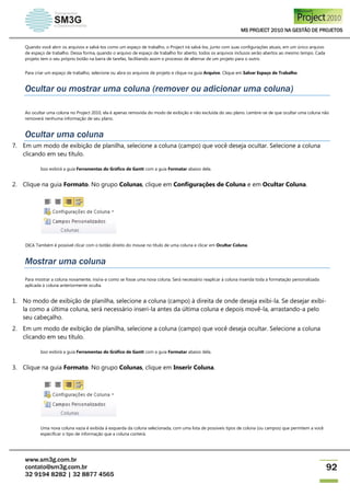 MS PROJECT 2010 NA GESTÃO DE PROJETOS
www.sm3g.com.br
contato@sm3g.com.br
32 9194 8282 | 32 8877 4565
92
Quando você abrir os arquivos e salvá-los como um espaço de trabalho, o Project irá salvá-los, junto com suas configurações atuais, em um único arquivo
de espaço de trabalho. Dessa forma, quando o arquivo de espaço de trabalho for aberto, todos os arquivos inclusos serão abertos ao mesmo tempo. Cada
projeto tem o seu próprio botão na barra de tarefas, facilitando assim o processo de alternar de um projeto para o outro.
Para criar um espaço de trabalho, selecione ou abra os arquivos de projeto e clique na guia Arquivo. Clique em Salvar Espaço de Trabalho.
Ocultar ou mostrar uma coluna (remover ou adicionar uma coluna)
Ao ocultar uma coluna no Project 2010, ela é apenas removida do modo de exibição e não excluída do seu plano. Lembre-se de que ocultar uma coluna não
removerá nenhuma informação de seu plano.
Ocultar uma coluna
7. Em um modo de exibição de planilha, selecione a coluna (campo) que você deseja ocultar. Selecione a coluna
clicando em seu título.
Isso exibirá a guia Ferramentas do Gráfico de Gantt com a guia Formatar abaixo dela.
2. Clique na guia Formato. No grupo Colunas, clique em Configurações de Coluna e em Ocultar Coluna.
DICA Também é possível clicar com o botão direito do mouse no título de uma coluna e clicar em Ocultar Coluna.
Mostrar uma coluna
Para mostrar a coluna novamente, insira-a como se fosse uma nova coluna. Será necessário reaplicar à coluna inserida toda a formatação personalizada
aplicada à coluna anteriormente oculta.
1. No modo de exibição de planilha, selecione a coluna (campo) à direita de onde deseja exibi-la. Se desejar exibi-
la como a última coluna, será necessário inseri-la antes da última coluna e depois movê-la, arrastando-a pelo
seu cabeçalho.
2. Em um modo de exibição de planilha, selecione a coluna (campo) que você deseja ocultar. Selecione a coluna
clicando em seu título.
Isso exibirá a guia Ferramentas do Gráfico de Gantt com a guia Formatar abaixo dela.
3. Clique na guia Formato. No grupo Colunas, clique em Inserir Coluna.
Uma nova coluna vazia é exibida à esquerda da coluna selecionada, com uma lista de possíveis tipos de coluna (ou campos) que permitem a você
especificar o tipo de informação que a coluna conterá.
 