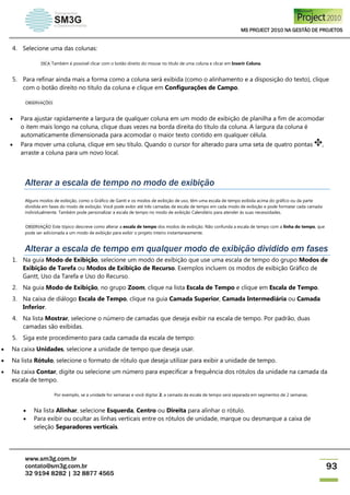 MS PROJECT 2010 NA GESTÃO DE PROJETOS
www.sm3g.com.br
contato@sm3g.com.br
32 9194 8282 | 32 8877 4565
93
4. Selecione uma das colunas:
DICA Também é possível clicar com o botão direito do mouse no título de uma coluna e clicar em Inserir Coluna.
5. Para refinar ainda mais a forma como a coluna será exibida (como o alinhamento e a disposição do texto), clique
com o botão direito no título da coluna e clique em Configurações de Campo.
OBSERVAÇÕES
 Para ajustar rapidamente a largura de qualquer coluna em um modo de exibição de planilha a fim de acomodar
o item mais longo na coluna, clique duas vezes na borda direita do título da coluna. A largura da coluna é
automaticamente dimensionada para acomodar o maior texto contido em qualquer célula.
 Para mover uma coluna, clique em seu título. Quando o cursor for alterado para uma seta de quatro pontas ,
arraste a coluna para um novo local.
Alterar a escala de tempo no modo de exibição
Alguns modos de exibição, como o Gráfico de Gantt e os modos de exibição de uso, têm uma escala de tempo exibida acima do gráfico ou da parte
dividida em fases do modo de exibição. Você pode exibir até três camadas de escala de tempo em cada modo de exibição e pode formatar cada camada
individualmente. Também pode personalizar a escala de tempo no modo de exibição Calendário para atender às suas necessidades.
OBSERVAÇÃO Este tópico descreve como alterar a escala de tempo dos modos de exibição. Não confunda a escala de tempo com a linha do tempo, que
pode ser adicionada a um modo de exibição para exibir o projeto inteiro instantaneamente.
Alterar a escala de tempo em qualquer modo de exibição dividido em fases
1. Na guia Modo de Exibição, selecione um modo de exibição que use uma escala de tempo do grupo Modos de
Exibição de Tarefa ou Modos de Exibição de Recurso. Exemplos incluem os modos de exibição Gráfico de
Gantt, Uso da Tarefa e Uso do Recurso.
2. Na guia Modo de Exibição, no grupo Zoom, clique na lista Escala de Tempo e clique em Escala de Tempo.
3. Na caixa de diálogo Escala de Tempo, clique na guia Camada Superior, Camada Intermediária ou Camada
Inferior.
4. Na lista Mostrar, selecione o número de camadas que deseja exibir na escala de tempo. Por padrão, duas
camadas são exibidas.
5. Siga este procedimento para cada camada da escala de tempo:
 Na caixa Unidades, selecione a unidade de tempo que deseja usar.
 Na lista Rótulo, selecione o formato de rótulo que deseja utilizar para exibir a unidade de tempo.
 Na caixa Contar, digite ou selecione um número para especificar a frequência dos rótulos da unidade na camada da
escala de tempo.
Por exemplo, se a unidade for semanas e você digitar 2, a camada da escala de tempo será separada em segmentos de 2 semanas.
 Na lista Alinhar, selecione Esquerda, Centro ou Direita para alinhar o rótulo.
 Para exibir ou ocultar as linhas verticais entre os rótulos de unidade, marque ou desmarque a caixa de
seleção Separadores verticais.
 