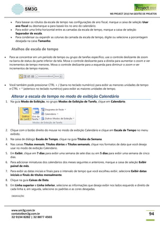 MS PROJECT 2010 NA GESTÃO DE PROJETOS
www.sm3g.com.br
contato@sm3g.com.br
32 9194 8282 | 32 8877 4565
94
 Para basear os rótulos da escala de tempo nas configurações de ano fiscal, marque a caixa de seleção Usar
ano fiscal ou desmarque-a para baseá-los no ano do calendário.
 Para exibir uma linha horizontal entre as camadas da escala de tempo, marque a caixa de seleção
Separador de escala.
 Para condensar ou expandir as colunas da camada da escala de tempo, digite ou selecione a porcentagem
desejada na caixa Tamanho.
Atalhos de escala de tempo
 Para se concentrar em um período de tempo ou grupo de tarefas específico, use o controle deslizante de zoom
na barra de status da parte inferior da tela. Mova o controle deslizante para a direita para aumentar o zoom e ver
incrementos de tempo menores. Mova o controle deslizante para a esquerda para diminuir o zoom e ver
incrementos de tempo maiores.
 Você também pode pressionar CTRL + / (barra no teclado numérico) para exibir as menores unidades de tempo
e CTRL + * (asterisco no teclado numérico) para exibir as maiores unidades de tempo.
Alterar a escala de tempo no modo de exibição Calendário
1. Na guia Modo de Exibição, no grupo Modos de Exibição de Tarefa, clique em Calendário.
2. Clique com o botão direito do mouse no modo de exibição Calendário e clique em Escala de Tempo no menu
exibido.
3. Na caixa de diálogo Escala de Tempo, clique na guia Títulos da Semana.
4. Nas caixas Títulos mensais, Títulos diários e Títulos semanais, clique nos formatos de data que você deseja
usar no modo de exibição Calendário.
5. Em Exibir, clique em 7 dias para exibir uma semana de sete dias ou em 5 dias para exibir uma semana de cinco
dias.
6. Para adicionar miniaturas dos calendários dos meses seguintes e anteriores, marque a caixa de seleção Exibir
painel de mês.
7. Para exibir as datas iniciais e finais para o intervalo de tempo que você escolheu exibir, selecione Exibir datas
iniciais e finais de títulos mensalmente.
8. Clique na guia Caixas de Data.
9. Em Linha superior e Linha inferior, selecione as informações que deseja exibir nos lados esquerdo e direito de
cada linha e, em seguida, selecione os padrões e as cores desejadas.
OBSERVAÇÕES
 