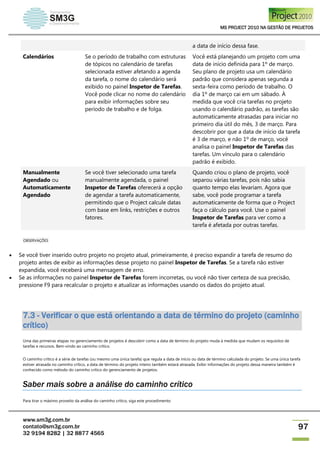 MS PROJECT 2010 NA GESTÃO DE PROJETOS
www.sm3g.com.br
contato@sm3g.com.br
32 9194 8282 | 32 8877 4565
97
a data de início dessa fase.
Calendários Se o período de trabalho com estruturas
de tópicos no calendário de tarefas
selecionada estiver afetando a agenda
da tarefa, o nome do calendário será
exibido no painel Inspetor de Tarefas.
Você pode clicar no nome do calendário
para exibir informações sobre seu
período de trabalho e de folga.
Você está planejando um projeto com uma
data de início definida para 1º de março.
Seu plano de projeto usa um calendário
padrão que considera apenas segunda a
sexta-feira como período de trabalho. O
dia 1º de março cai em um sábado. À
medida que você cria tarefas no projeto
usando o calendário padrão, as tarefas são
automaticamente atrasadas para iniciar no
primeiro dia útil do mês, 3 de março. Para
descobrir por que a data de início da tarefa
é 3 de março, e não 1º de março, você
analisa o painel Inspetor de Tarefas das
tarefas. Um vínculo para o calendário
padrão é exibido.
Manualmente
Agendado ou
Automaticamente
Agendado
Se você tiver selecionado uma tarefa
manualmente agendada, o painel
Inspetor de Tarefas oferecerá a opção
de agendar a tarefa automaticamente,
permitindo que o Project calcule datas
com base em links, restrições e outros
fatores.
Quando criou o plano de projeto, você
separou várias tarefas, pois não sabia
quanto tempo elas levariam. Agora que
sabe, você pode programar a tarefa
automaticamente de forma que o Project
faça o cálculo para você. Use o painel
Inspetor de Tarefas para ver como a
tarefa é afetada por outras tarefas.
OBSERVAÇÕES
 Se você tiver inserido outro projeto no projeto atual, primeiramente, é preciso expandir a tarefa de resumo do
projeto antes de exibir as informações desse projeto no painel Inspetor de Tarefas. Se a tarefa não estiver
expandida, você receberá uma mensagem de erro.
 Se as informações no painel Inspetor de Tarefas forem incorretas, ou você não tiver certeza de sua precisão,
pressione F9 para recalcular o projeto e atualizar as informações usando os dados do projeto atual.
7.3 - Verificar o que está orientando a data de término do projeto (caminho
crítico)
Uma das primeiras etapas no gerenciamento de projetos é descobrir como a data de término do projeto muda à medida que mudam os requisitos de
tarefas e recursos. Bem-vindo ao caminho crítico.
O caminho crítico é a série de tarefas (ou mesmo uma única tarefa) que regula a data de início ou data de término calculada do projeto. Se uma única tarefa
estiver atrasada no caminho crítico, a data de término do projeto inteiro também estará atrasada. Exibir informações do projeto dessa maneira também é
conhecido como método do caminho crítico do gerenciamento de projetos.
Saber mais sobre a análise do caminho crítico
Para tirar o máximo proveito da análise do caminho crítico, siga este procedimento:
 