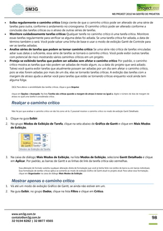 MS PROJECT 2010 NA GESTÃO DE PROJETOS
www.sm3g.com.br
contato@sm3g.com.br
32 9194 8282 | 32 8877 4565
98
 Exiba regularmente o caminho crítico Esteja ciente de que o caminho crítico pode ser alterado de uma série de
tarefas para outra, conforme o andamento no cronograma. O caminho crítico pode ser alterado conforme a
conclusão das tarefas críticas ou o atraso de outras séries de tarefas.
 Monitore cuidadosamente tarefas críticas Qualquer tarefa no caminho crítico é uma tarefa crítica. Monitore
essas tarefas regularmente para verificar se alguma delas foi adiada. Se uma tarefa crítica for adiada, a data de
término também o será. Você pode salvar uma linha de base e usar o modo de exibição Gantt de Controle para
ver as tarefas adiadas.
 Analise séries de tarefas que podem se tornar caminho crítico Se uma série não crítica de tarefas vinculadas
adiar suas datas o suficiente, essa série de tarefas se tornará o caminho crítico. Você pode exibir outras tarefas
com potencial de risco mostrando vários caminhos críticos em um projeto.
 Proteja-se exibindo tarefas que podem ser adiadas sem afetar o caminho crítico Por padrão, o caminho
crítico mostra as tarefas que não podem ser adiadas de modo algum, ou a data do projeto que será adiado.
Talvez você queira exibir tarefas que atualmente possam ser adiadas por um dia sem afetar o caminho crítico,
pois se elas forem adiadas por mais de um dia, elas se tornarão tarefas críticas. A exibição das tarefas com a
margem de atraso ajuda a alertar você para tarefas que estão se tornando críticas enquanto você ainda tem
alguma folga.
DICA Para alterar a sensibilidade das tarefas críticas, clique a guia Arquivo
clique em Opções e Avançado. Na lista Tarefas são críticas quando a margem de atraso é menor ou igual a, digite o número de dias de margem de
atraso no qual uma tarefa é considerada crítica.
Realçar o caminho crítico
Não há por que analisar o caminho crítico se não há como vê-lo. É possível mostrar o caminho crítico no modo de exibição Gantt Detalhado.
1. Clique na guia Exibir.
2. No grupo Modos de Exibição de Tarefa, clique na seta abaixo de Gráfico de Gantt e clique em Mais Modos
de Exibição.
3. Na caixa de diálogo Mais Modos de Exibição, na lista Modos de Exibição, selecione Gantt Detalhado e clique
em Aplicar. Por padrão, as barras de Gantt e as linhas de link da tarefa crítica são vermelhas.
Essa alteração de formato substitui qualquer alteração direta de formatação que você já tenha feito nos estilos de barra ou em barras individuais.
Essa formatação de tarefas críticas aplica-se somente ao modo de exibição Gráfico de Gantt atual no projeto atual. Para salvar essa formatação,
clique em Organizador na caixa de diálogo Mais Modos de Exibição.
Mostrar apenas o caminho crítico
1. Vá até um modo de exibição Gráfico de Gantt, se ainda não estiver em um.
2. Na guia Exibir, no grupo Dados, clique na lista Filtro e clique em Crítico.
 