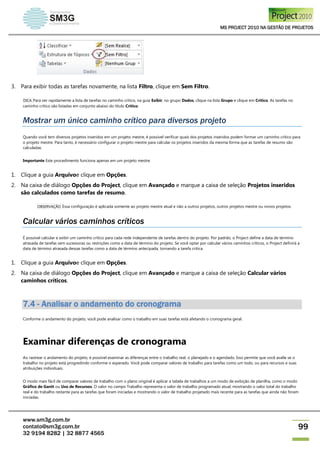 MS PROJECT 2010 NA GESTÃO DE PROJETOS
www.sm3g.com.br
contato@sm3g.com.br
32 9194 8282 | 32 8877 4565
99
3. Para exibir todas as tarefas novamente, na lista Filtro, clique em Sem Filtro.
DICA Para ver rapidamente a lista de tarefas no caminho crítico, na guia Exibir, no grupo Dados, clique na lista Grupo e clique em Crítico. As tarefas no
caminho crítico são listadas em conjunto abaixo do título Crítico.
Mostrar um único caminho crítico para diversos projeto
Quando você tem diversos projetos inseridos em um projeto mestre, é possível verificar quais dos projetos inseridos podem formar um caminho crítico para
o projeto mestre. Para tanto, é necessário configurar o projeto mestre para calcular os projetos inseridos da mesma forma que as tarefas de resumo são
calculadas.
Importante Este procedimento funciona apenas em um projeto mestre.
1. Clique a guia Arquivoe clique em Opções.
2. Na caixa de diálogo Opções do Project, clique em Avançado e marque a caixa de seleção Projetos inseridos
são calculados como tarefas de resumo.
OBSERVAÇÃO Essa configuração é aplicada somente ao projeto mestre atual e não a outros projetos, outros projetos mestre ou novos projetos.
Calcular vários caminhos críticos
É possível calcular e exibir um caminho crítico para cada rede independente de tarefas dentro do projeto. Por padrão, o Project define a data de término
atrasada de tarefas sem sucessoras ou restrições como a data de término do projeto. Se você optar por calcular vários caminhos críticos, o Project definirá a
data de término atrasada dessas tarefas como a data de término antecipada, tornando a tarefa crítica.
1. Clique a guia Arquivoe clique em Opções.
2. Na caixa de diálogo Opções do Project, clique em Avançado e marque a caixa de seleção Calcular vários
caminhos críticos.
7.4 - Analisar o andamento do cronograma
Conforme o andamento do projeto, você pode analisar como o trabalho em suas tarefas está afetando o cronograma geral.
Examinar diferenças de cronograma
Ao rastrear o andamento do projeto, é possível examinar as diferenças entre o trabalho real, o planejado e o agendado. Isso permite que você avalie se o
trabalho no projeto está progredindo conforme o esperado. Você pode comparar valores de trabalho para tarefas como um todo, ou para recursos e suas
atribuições individuais.
O modo mais fácil de comparar valores de trabalho com o plano original é aplicar a tabela de trabalhos a um modo de exibição de planilha, como o modo
Gráfico de Gantt ou Uso de Recursos. O valor no campo Trabalho representa o valor de trabalho programado atual, mostrando o valor total do trabalho
real e do trabalho restante para as tarefas que foram iniciadas e mostrando o valor de trabalho projetado mais recente para as tarefas que ainda não foram
iniciadas.
 