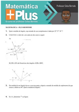 MATEMATICA + PLUS RESPONDE
1. Qual a medida do ângulo, cuja metade do seu complemento é dada por 22º 37’ 38’’?
2. CALCULE o valor de x em cada um dos casos a seguir:
A)
B) OD e OE são bissetrizes dos ângulos AOB e BOC.
3. Da medida de um ângulo tira-se a sua teça parte e depois a metade da medida do suplemento do que
restou e obtém-se 60º. Qual a medida do ângulo?
4. Se r//s, determine 
~
na figura
 