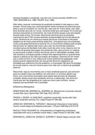 estresse fisiológico e amplitude, mas não com a força exercida (JONES et al,
1989, NEWHAM et al, 1988; TALBOT et al, 1998).
Além disso, executar movimentos de amplitude completa é mais seguro e mais
sensato. Vamos supor que você faça dezoito séries semanais de exercícios para
peito (o que eu considero um volume alto, veja mais em Treino ideal), com cada
série durando cerca de um minuto, veríamos então que você passa 18 minutos por
semana executando os movimentos. Ao invés de tentar poupar suas articulações
durante estes meros 18 minutos, deveríamos treiná-las para as situações
imprevisíveis dos 6.720 minutos restantes (já descontadas às 8 horas diárias de
sono). Devemos ter em mente que nossas estruturas musculares e articulares
adaptam-se de modo extremamente específico, uma pessoa que usa amplitudes
muito curtas pode facilmente se lesionar em um movimento cotidiano pelo simples
fato de haver se "destreinado" para o dia a dia. Os movimentos cotidianos
envolvem graus de liberdade muito altos (você não entra numa máquina nem há
um trilho lhe guiando para pegar uma sacola do chão, para amarrar um cadarço
ou para buscar a bolsa no banco de trás do carro) e velocidades variadas (você
não controla a contração quando o ônibus freia repentinamente ou quando tenta
segurar a pessoa ao seu lado que acabou de tropeçar). Devemos ter em mente
que o corpo humano é uma máquina de imenso potencial de adaptação, tanto
positiva quanto negativamente, por isso jamais devemos negligenciar as
atividades que realizamos fora da academia, a musculação não deve lhe proteger
do mundo externo, mas sim treiná-lo para viver nele com o máximo de qualidade
possível.
Resumindo, faça os movimentos com a maior amplitude possível, pois será bom
para sua saúde e para sua estética. Se você treina, ou conhece alguém que
treine, com movimentos encurtados tente adotar este princípio de amplitude
completa. Muitas vezes será necessário diminuir a sobrecarga, mas tenha em
mente que isto não atrapalhará em nada seu treino, pelo contrário. Jamais
esqueça que quantidade não é qualidade.
Referência Bibliográfica
ARMSTRONG RB, WARREN GL, WARREN JA. Mechanisms of exercise-induced
muscle fiber injury. Sports Med 1991 Sep;12(3):184-207.
FRIDEN J, SEGER J & EKBLOM B. sublethal muscle fiber injuries after high-
tension anaerobic exercise. Eur J Appl Physiol 57-360-368.
JONES DA, NEWHAM DJ, TORGAN C. Mechanical influences on long lasting
human muscle fatigue and delayed-onset pain. J Physiol 1989 May;412:415-27
McCULLY KK& FAULKNER JA. Characteristics of lengthening contractions
associated with injury to skeletal muscle fibers. J Appl Physiol 61-293-299, 1986.
NEWHAM DJ, JONES DA, GHOSH G, AURORA P. Muscle fatigue and pain after
 