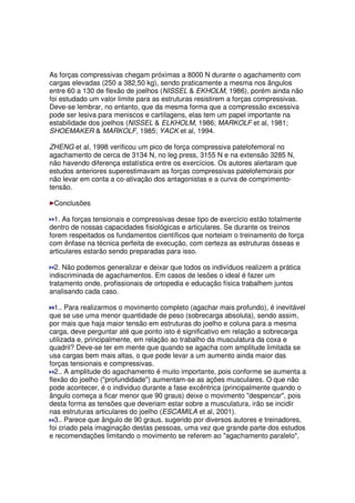 As forças compressivas chegam próximas a 8000 N durante o agachamento com
cargas elevadas (250 a 382,50 kg), sendo praticamente a mesma nos ângulos
entre 60 a 130 de flexão de joelhos (NISSEL & EKHOLM, 1986), porém ainda não
foi estudado um valor limite para as estruturas resistirem a forças compressivas.
Deve-se lembrar, no entanto, que da mesma forma que a compressão excessiva
pode ser lesiva para meniscos e cartilagens, elas tem um papel importante na
estabilidade dos joelhos (NISSEL & ELKHOLM, 1986; MARKOLF et al, 1981;
SHOEMAKER & MARKOLF, 1985; YACK et al, 1994.
ZHENG et al, 1998 verificou um pico de força compressiva patelofemoral no
agachamento de cerca de 3134 N, no leg press, 3155 N e na extensão 3285 N,
não havendo diferença estatística entre os exercícios. Os autores alertaram que
estudos anteriores superestimavam as forças compressivas patelofemorais por
não levar em conta a co-ativação dos antagonistas e a curva de comprimento-
tensão.
Conclusões
1. As forças tensionais e compressivas desse tipo de exercício estão totalmente
dentro de nossas capacidades fisiológicas e articulares. Se durante os treinos
forem respeitados os fundamentos científicos que norteiam o treinamento de força
com ênfase na técnica perfeita de execução, com certeza as estruturas ósseas e
articulares estarão sendo preparadas para isso.
2. Não podemos generalizar e deixar que todos os indivíduos realizem a prática
indiscriminada de agachamentos. Em casos de lesões o ideal é fazer um
tratamento onde, profissionais de ortopedia e educação física trabalhem juntos
analisando cada caso.
1.. Para realizarmos o movimento completo (agachar mais profundo), é inevitável
que se use uma menor quantidade de peso (sobrecarga absoluta), sendo assim,
por mais que haja maior tensão em estruturas do joelho e coluna para a mesma
carga, deve perguntar até que ponto isto é significativo em relação a sobrecarga
utilizada e, principalmente, em relação ao trabalho da musculatura da coxa e
quadril? Deve-se ter em mente que quando se agacha com amplitude limitada se
usa cargas bem mais altas, o que pode levar a um aumento ainda maior das
forças tensionais e compressivas.
2.. A amplitude do agachamento é muito importante, pois conforme se aumenta a
flexão do joelho ("profundidade") aumentam-se as ações musculares. O que não
pode acontecer, é o individuo durante a fase excêntrica (principalmente quando o
ângulo começa a ficar menor que 90 graus) deixe o movimento "despencar", pois
desta forma as tensões que deveriam estar sobre a musculatura, irão se incidir
nas estruturas articulares do joelho (ESCAMILA et al, 2001).
3.. Parece que ângulo de 90 graus, sugerido por diversos autores e treinadores,
foi criado pela imaginação destas pessoas, uma vez que grande parte dos estudos
e recomendações limitando o movimento se referem ao "agachamento paralelo",
 