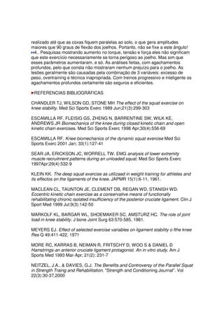 realizado até que as coxas fiquem paralelas ao solo, o que gera amplitudes
maiores que 90 graus de flexão dos joelhos. Portanto, não se fixe a este ângulo!
4.. Pesquisas mostrando aumento no torque, tensão e força eles não significam
que este exercício necessariamente se torna perigoso ao joelho. Mas sim que
esses parâmetros aumentaram, e só. As análises feitas, com agachamentos
profundos, pelo que consta não mostraram nenhum prejuízo para o joelho. As
lesões geralmente são causadas pela combinação de 3 variáveis: excesso de
peso, overtraining e técnica inapropriada. Com treinos progressivo e inteligente os
agachamentos profundos certamente são seguros e eficientes.
REFERENCIAS BIBLIOGRÁFICAS
CHANDLER TJ, WILSON GD, STONE MH The effect of the squat exercise on
knee stability. Med Sci Sports Exerc 1989 Jun;21(3):299-303
ESCAMILLA RF, FLEISIG GS, ZHENG N, BARRENTINE SW, WILK KE,
ANDREWS JR Biomechanics of the knee during closed kinetic chain and open
kinetic chain exercises. Med Sci Sports Exerc 1998 Apr;30(4):556-69
ESCAMILLA RF. Knee biomechanics of the dynamic squat exercise Med Sci
Sports Exerc 2001 Jan; 33(1):127-41
SEAR JA, ERICKSON JC, WORRELL TW. EMG analysis of lower extremity
muscle recruitment patterns during an unloaded squat. Med Sci Sports Exerc
1997Apr;29(4):532-9
KLEIN KK. The deep squat exercise as utilizaed in weight training for athletes and
its effectos on the ligaments of the knee. JAPMR 15(1):6-11, 1961.
MACLEAN CL, TAUNTON JE, CLEMENT DB, REGAN WD, STANISH WD.
Eccentric kinetic chain exercise as a conservative means of functionally
rehabilitating chronic isolated insufficiency of the posterior cruciate ligament. Clin J
Sport Med 1999 Jul;9(3):142-50
MARKOLF KL, BARGAR WL, SHOEMAKER SC, AMSTURZ HC. The role of joint
load in knee stability. J bone Joint Surg 63:570-585, 1981.
MEYERS EJ. Effect of selected exercise variables on ligament stability o fthe knee
Res Q 49:411-422, 1971
MORE RC, KARRAS B, NEIMAN R, FRITSCHY D, WOO S & DANIEL D
Hamstrings-an anterior cruciate ligament protagonist. An in vitro study. Am J
Sports Med 1993 Mar-Apr; 21(2): 231-7
NEITZEL, J.A., & DAVIES, G.J. The Benefits and Controversy of the Parallel Squat
in Strength Traing and Rehabilitation. "Strength and Conditioning Journal". Vol
22(3):30-37,2000
 