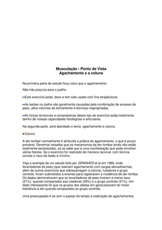 Musculação - Ponto de Vista
Agachamento e a coluna
Na primeira parte do estudo ficou claro que o agachamento:
Não trás prejuízo para o joelho.
Este exercício pode, deve e tem sido usado com fins terapêuticos.
As lesões no joelho são geralmente causadas pela combinação de excesso de
peso, altos volumes de treinamento e técnicas inapropriadas.
As forças tensionais e compressivas desse tipo de exercício estão totalmente
dentro de nossas capacidades fisiológicas e articulares.
Na segunda parte, será abordado o tema: agachamento e coluna.
Coluna
A dor lombar normalmente é atribuída a prática do agachamento, o que é pouco
provável. Devemos ressaltar que os mecanismos da dor lombar ainda não estão
totalmente esclarecidos, só se sabe que é uma manifestação que pode envolver
vários fatores. Se o exercício for realizado de maneira racional, com técnica
correta o risco de lesão é mínimo.
Veja o exemplo de um estudo feito por GRANHED et al em 1988, onde
levantadores de peso (que realizam agachamento com cargas elevadíssimas,
além de outros exercícios que sobrecarregam a coluna), lutadores e grupo
controle, foram submetidos a exames para registrarem a incidência de dor lombar.
Os dados demonstraram que os levantadores de peso tiveram a menor taxa
(21%), quando comparados aos lutadores (59%) e o grupo controle (31%). Um
dado interessante foi que os grupos dos atletas em geral parecem ter maior
tolerância à dor quando comparados ao grupo controle.
Uma preocupação é se com o passar do tempo a realização de agachamentos
 