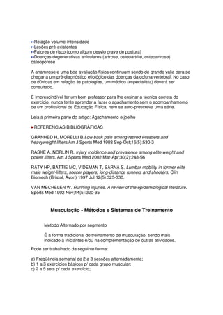 Relação volume-intensidade
Lesões pré-existentes
Fatores de risco (como algum desvio grave de postura)
Doenças degenerativas articulares (artrose, osteoartrite, osteoartrose),
osteoporose
A anamnese e uma boa avaliação física continuam sendo de grande valia para se
chegar a um pré-diagnóstico etiológico das doenças da coluna vertebral. No caso
de dúvidas em relação às patologias, um médico (especialista) deverá ser
consultado.
É imprescindível ter um bom professor para lhe ensinar a técnica correta do
exercício, nunca tente aprender a fazer o agachamento sem o acompanhamento
de um profissional de Educação Física, nem se auto-prescreva uma série.
Leia a primeira parte do artigo: Agachamento e joelho
REFERENCIAS BIBLIOGRÁFICAS
GRANHED H, MORELLI B.Low back pain among retired wrestlers and
heavyweight lifters.Am J Sports Med 1988 Sep-Oct;16(5):530-3
RASKE A, NORLIN R. Injury incidence and prevalence among elite weight and
power lifters. Am J Sports Med 2002 Mar-Apr;30(2):248-56
RATY HP, BATTIE MC, VIDEMAN T, SARNA S. Lumbar mobility in former elite
male weight-lifters, soccer players, long-distance runners and shooters. Clin
Biomech (Bristol, Avon) 1997 Jul;12(5):325-330.
VAN MECHELEN W. Running injuries. A review of the epidemiological literature.
Sports Med 1992 Nov;14(5):320-35
Musculação - Métodos e Sistemas de Treinamento
Método Alternado por segmento
É a forma tradicional do treinamento de musculação, sendo mais
indicado à iniciantes e/ou na complementação de outras atividades.
Pode ser trabalhado da seguinte forma:
a) Freqüência semanal de 2 a 3 sessões alternadamente;
b) 1 a 3 exercícios básicos p/ cada grupo muscular;
c) 2 a 5 sets p/ cada exercício;
 