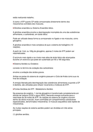 estão realizando trabalho;
3) tanto o ATP quanto CP estão armazenados diretamente dentro dos
mecanismos contráteis dos músculos.
Glicólise anaeróbia ou Sistema Anaeróbio lático.
A glicólise anaeróbia envolve a desintegração incompleta de uma das substâncias
alimentares, o carboidrato, em ácido lático.
Pode ser utilizado dessa forma ou armazenado no fígado e nos músculos, como
glicogênio.
A glicólise anaeróbia é mais complexa do que o sistema do fosfagênio (12
reações).
A partir de 1mol, ou 180g de glicogênio, apenas 3 moles de ATP podem ser
ressintetizados.
O acúmulo mais rápido e os níveis mais altos de ácido lático são alcançados
durante um exercício que pode ser sustentado por 60 a 180 segundos.
Sistema Aeróbio ou Oxidativo
consiste no término da oxidação dos carboidratos
envolve a oxidação dos ácidos graxos.
Ambas as partes do sistema do oxigênio possuem o Ciclo de Krebs como sua via
final de oxidação.
A energia liberada pela desintegração das substâncias alimentares e quando a CP
é desfeita, são utilizadas para refazer novamente a molécula de ATP.
Fontes Aeróbias de ATP - Metabolismo Aeróbio
Na presença de oxigênio, 1 mol de glicogênio é transformado completamente em
dióxido de carbono (CO2) e água (H2O), liberando energia suficiente para a
ressíntese de 39 moles de ATP. As reações do sistema do oxigênio ocorrem
dentro da célula muscular, ficam confinadas em compartimentos subcelulares
especializados, denominados mitocôndrias. O músculo esquelético está repleto de
mitocôndrias.
As muitas reações do sistema aeróbio podem ser divididas em três séries
principais:
(1) glicólise aeróbia;
 