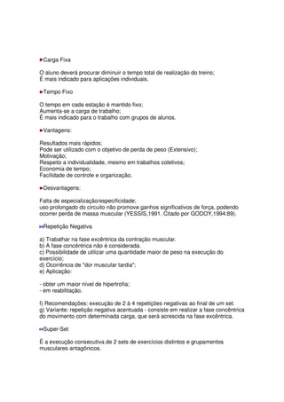 Carga Fixa
O aluno deverá procurar diminuir o tempo total de realização do treino;
É mais indicado para aplicações individuais.
Tempo Fixo
O tempo em cada estação é mantido fixo;
Aumenta-se a carga de trabalho;
É mais indicado para o trabalho com grupos de alunos.
Vantagens:
Resultados mais rápidos;
Pode ser utilizado com o objetivo de perda de peso (Extensivo);
Motivação;
Respeito a individualidade, mesmo em trabalhos coletivos;
Economia de tempo;
Facilidade de controle e organização.
Desvantagens:
Falta de especialização/especificidade;
uso prolongado do circuito não promove ganhos significativos de força, podendo
ocorrer perda de massa muscular (YESSIS,1991. Citado por GODOY,1994:89).
Repetição Negativa
a) Trabalhar na fase excêntrica da contração muscular.
b) A fase concêntrica não é considerada.
c) Possibilidade de utilizar uma quantidade maior de peso na execução do
exercício;
d) Ocorrência de "dor muscular tardia";
e) Aplicação:
- obter um maior nível de hipertrofia;
- em reabilitação.
f) Recomendações: execução de 2 à 4 repetições negativas ao final de um set.
g) Variante: repetição negativa acentuada - consiste em realizar a fase concêntrica
do movimento com determinada carga, que será acrescida na fase excêntrica.
Super-Set
É a execução consecutiva de 2 sets de exercícios distintos e grupamentos
musculares antagônicos.
 