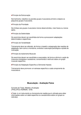 Princípio da Estruturação
Normalmente, trabalhar os grandes grupos musculares primeiro e depois os
pequenos grupos musculares.
Princípio da Prioridade
Dar ênfase aos grupos musculares menos desenvolvidos, mais fracos ou menos
aptos.
Princípio da Seletividade
Os exercícios devem ser escolhidos de forma a provocarem adaptações
determinadas e específicas.
Princípio de Variabilidade
Treinamento deve ser alterado, de forma a impedir a estagnação das reações de
adaptação, bem como a monotonia, evitando a saturação psicológica e queda de
motivação.
Princípio do Isolamento Muscular
Os exercícios devem ser escolhidos e executados, de forma a diminuir a ação de
músculos sinergistas e acessórios, concentrando o estímulo sobre um grupo
muscular específico.
Princípio da Adaptação Específica a Demanda Imposta
Treinamento deve promover um estresse específico a cada componente da
musculatura.
Musculação - Avaliação Física
Conceito de Teste, Medida e Avaliação
(PHILLIPS & HORNAK, 1979)
Teste: é um instrumento ou ferramenta de medida que é utilizado para obter
informações sobre um dado específico ou característica sobre um grupo ou
indivíduo.
 