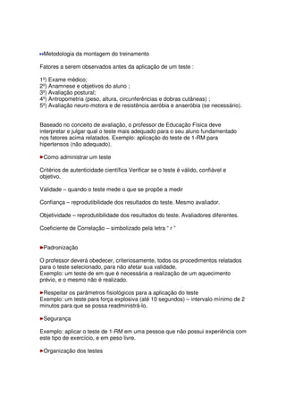 Metodologia da montagem do treinamento
Fatores a serem observados antes da aplicação de um teste :
1º) Exame médico;
2º) Anamnese e objetivos do aluno ;
3º) Avaliação postural;
4º) Antropometria (peso, altura, circunferências e dobras cutâneas) ;
5º) Avaliação neuro-motora e de resistência aeróbia e anaeróbia (se necessário).
Baseado no conceito de avaliação, o professor de Educação Física deve
interpretar e julgar qual o teste mais adequado para o seu aluno fundamentado
nos fatores acima relatados. Exemplo: aplicação do teste de 1-RM para
hipertensos (não adequado).
Como administrar um teste
Critérios de autenticidade científica Verificar se o teste é válido, confiável e
objetivo.
Validade – quando o teste mede o que se propõe a medir
Confiança – reprodutibilidade dos resultados do teste. Mesmo avaliador.
Objetividade – reprodutibilidade dos resultados do teste. Avaliadores diferentes.
Coeficiente de Correlação – simbolizado pela letra “ r ”
Padronização
O professor deverá obedecer, criteriosamente, todos os procedimentos relatados
para o teste selecionado, para não afetar sua validade.
Exemplo: um teste de em que é necessária a realização de um aquecimento
prévio, e o mesmo não é realizado.
Respeitar os parâmetros fisiológicos para a aplicação do teste
Exemplo: um teste para força explosiva (até 10 segundos) – intervalo mínimo de 2
minutos para que se possa readministrá-lo.
Segurança
Exemplo: aplicar o teste de 1-RM em uma pessoa que não possui experiência com
este tipo de exercício, e em peso livre.
Organização dos testes
 