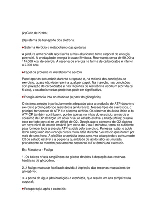 (2) Ciclo de Krebs;
(3) sistema de transporte dos elétrons.
Sistema Aeróbio e metabolismo das gorduras
A gordura armazenada representa a mais abundante fonte corporal de energia
potencial. A produção de energia é quase ilimitada. Representa cerca de 90.000 a
110.000 kcal de energia. A reserva de energia na forma de carboidratos é inferior
a 2.000 kcal.
Papel da proteína no metabolismo aeróbio
Papel apenas secundário durante o repouso e, na maioria das condições de
exercício, quase não desempenha qualquer papel. Na inanição, nas condições
com privação de carboidratos e nas façanhas de resistência incomum (corrida de
6 dias), o catabolismo das proteínas pode ser significativo.
Energia aeróbia total no músculo (a partir do glicogênio)
O sistema aeróbio é particularmente adequado para a produção de ATP durante o
exercício prolongado tipo resistência (endurance). Nesses tipos de exercícios, o
principal fornecedor de ATP é o sistema aeróbio. Os sistemas do ácido lático e do
ATP-CP também contribuem, porém apenas no início do exercício, antes de o
consumo de O2 alcançar um novo nível de estado estável (steady-state); durante
esse período contrai-se um déficit de O2 . Depois que o consumo de O2 alcança
um novo nível de estado estável (em cerca de 2 ou 3 minutos), torna-se suficiente
para fornecer toda a energia ATP exigida pelo exercício. Por essa razão, o ácido
lático sangüíneo não alcança níveis muito altos durante o exercício que duram por
mais de uma hora. A glicólise anaeróbia cessa uma vez alcançando o consumo de
O2 de estado estável e a pequena quantidade de ácido lático acumulada
previamente se mantém previamente constante até o término do exercício.
Ex.: Maratona - Fadiga
1. Os baixos níveis sangüíneos de glicose devidos à depleção das reservas
hepáticas de glicogênio;
2. A fadiga muscular localizada devida à depleção das reservas musculares de
glicogênio;
3. A perda de água (desidratação) e eletrólitos, que resulta em alta temperatura
corporal;
Recuperação após o exercício
 