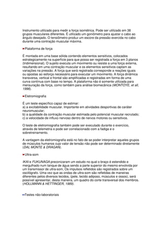 Instrumento utilizado para medir a força isométrica. Pode ser utilizado em 38
grupos musculares diferentes. É utilizado um goniômetro para ajustar o cabo ao
ângulo desejado. O tensiômetro produz um escore da pressão exercida no cabo
durante uma contração muscular máxima.
Plataforma de força
É montada em uma base sólida contendo elementos sensitivos, colocados
estrategicamente na superfície para que possa ser registrada a força em 3 planos
(tridimensional). O sujeito executa um movimento ou resiste a uma força externa,
resultando em uma contração muscular e os elementos sensitivos captam as
variações na pressão. A força que será registrada corresponde a reações iguais
ou opostas ao esforça necessário para executar um movimento. A força dinâmica
transversa, vertical e frontal são amplificadas e registradas em forma de uma
curva contínua com base no tempo. A plataforma não é somente utilizada para
mensuração da força, como também para análise biomecânica (MONTOYE, et all,
1996).
Eletromiografia
É um teste específico capaz de estimar:
a) a excitabilidade muscular. Importante em atividades desportivas de caráter
neuromuscular;
b) a qualidade da contração muscular estimada pelo potencial muscular recrutado;
c) a velocidade de influxo nervoso dentro de nervos motores ou sensitivos.
O teste de eletromiografia também pode ser executado durante o exercício,
através de telemetria e pode ser correlacionado com a fadiga e o
sobretreinamento.
A vantagem da eletromiografia está no fato de se poder interpretar aqueles grupos
de músculos humanos cujo valor de tensão não pode ser determinado diretamente
(DAL MONTE & DRAGAN).
Ultra-som
IKAI e FUKUNAGA preconizaram um estudo no qual o braço é estendido e
mergulhado num tanque de água sendo a parte superior do mesmo envolvida por
um transmissor de ultra-som, Os impulsos refletidos são registrados sobre um
oscilógrafo. Uma vez que as ondas de ultra-som são refletidas de maneiras
diferentes pelos diversos tecidos, (pele, tecido adiposo, músculos e ossos), será
possível apresentar, desta maneira, um quadro do corte transversal dos membros.
(HOLLMANN & HETTINGER, 1989).
Testes não-laboratoriais
 