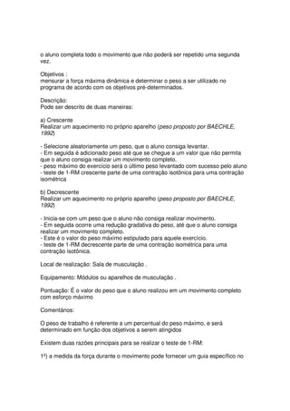 o aluno completa todo o movimento que não poderá ser repetido uma segunda
vez.
Objetivos :
mensurar a força máxima dinâmica e determinar o peso a ser utilizado no
programa de acordo com os objetivos pré-determinados.
Descrição:
Pode ser descrito de duas maneiras:
a) Crescente
Realizar um aquecimento no próprio aparelho (peso proposto por BAECHLE,
1992)
- Selecione aleatoriamente um peso, que o aluno consiga levantar.
- Em seguida é adicionado peso até que se chegue a um valor que não permita
que o aluno consiga realizar um movimento completo.
- peso máximo do exercício será o último peso levantado com sucesso pelo aluno
- teste de 1-RM crescente parte de uma contração isotônica para uma contração
isométrica
b) Decrescente
Realizar um aquecimento no próprio aparelho (peso proposto por BAECHLE,
1992)
- Inicia-se com um peso que o aluno não consiga realizar movimento.
- Em seguida ocorre uma redução gradativa do peso, até que o aluno consiga
realizar um movimento completo.
- Este é o valor do peso máximo estipulado para aquele exercício.
- teste de 1-RM decrescente parte de uma contração isométrica para uma
contração isotônica.
Local de realização: Sala de musculação .
Equipamento: Módulos ou aparelhos de musculação .
Pontuação: É o valor do peso que o aluno realizou em um movimento completo
com esforço máximo
Comentários:
O peso de trabalho é referente a um percentual do peso máximo, e será
determinado em função dos objetivos a serem atingidos
Existem duas razões principais para se realizar o teste de 1-RM:
1º) a medida da força durante o movimento pode fornecer um guia específico no
 