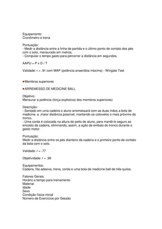 Equipamento:
Cronômetro e trena
Pontuação:
- Medir a distância entre a linha de partida e o último ponto de contato dos pés
com o solo, mensurado em metros.
- Computar o tempo gasto para percorrer a distância em segundos.
AAPU = P x D / T
Validade: r = .91 com MAP (potência anaeróbia máxima) - Wingate Test
Membros superiores
ARREMESSO DE MEDICINE BALL
Objetivo:
Mensurar a potência (força explosiva) dos membros superiores)
Descrição:
- Sentado em uma cadeira o aluno arremessará com as duas mãos a bola de
medicine, a ,maior distância possível, mantendo os cotovelos o mais próximo do
tronco.
- Uma corda é colocada na altura do peito do aluno, para mantê-lo seguro ao
encosto da cadeira, eliminando, assim, a ação de embalo do tronco durante o
gesto motor.
Pontuação:
Medir a distância entre os pés dianteiro da cadeira e o primeiro ponto de contato
da bola com o solo.
Validade: r = .77
Objetividade: r = .99
Equipamentos:
Cadeira, fita adesiva, trena, corda e uma bola de medicine ball de três quilos.
Fatores Gerais:
Horário e tempo para treinamento
Material
Idade
Sexo
Condição física inicial
Número de Exercícios por Sessão
 