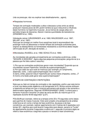 (não se preocupe, não vou explicar isso detalhadamente....agora).
Respostas hormonais
Tempos de contração moderados a altos e descasos curtos entre as séries
produzem maiores picos de GH, porém lembre-se que é discutível a influência
deste hormônio na hipertrofia muscular. Já os treinos de cargas altas com
períodos longos de descanso, liberam maiores quantidades de testosterona
(KRAEMER et al, 1990).
Hidratação celular (HÄUSSINGER, et al, 1993; WALDEGGER, et al, 1997;
MILLAR ; et al, 1997)
Para que se consiga um melhor fluxo sangüíneo local é recomendável não
prolongar muito os descansos e manter tempos de contração suficientes para
originar os desequilíbrios na homeostase necessários a ocorrência desta reação
(diminuição do pH, elevação do lactato...).
Microlesões (RUSSELL et al, 1992; SCHULTZ et al, 1995)
As microlesões são geradas principalmente por contrações excêntricas, então
"SEGURE A DESCIDA!". Agora algumas pequenas provocações: pergunte-se (e a
pessoa que lhe falou sobre o assunto):
1) Por que as contrações excêntricas geram mais microlesões? Supondo que as
microlesões causam hipertrofia ("através da supercompensação")
2) Por que cada vez que você se machuca (por exemplo um rompimento,
distensão, corte...) esta supercompensação não é visível?
3) Seria, então, possível induzir hipertrofia por outros meios (impactos, cortes...)?
4) Como uma lesão pode gerar esta supercompensação?
TEMPO DE CONTRAÇÃO X REPETIÇÕES
Note que eu falei em tempo de contração e não repetições, prefiro usar este termo
e livrar-nos desta prisão algébrica e da famigerada 3x10. Muitos autores atribuem
a hipertrofia ao tempo em que o músculo permanece sob tensão e não somente a
determinados algarismos. Segundo VERKHOSHANSKY (2000) "a chave para o
tamanho muscular é levantar um peso de cerca de 80% do máximo por 8-12
repetições durante 40-60 segundos" (p.27).
POLIQUIN por exemplo, refere-se a tempos entre 20 e 70 segundos como ideais
para ganhos de massa muscular. Este autor propõe uma perspectiva de análise
onde leva-se em conta o tempo da fase excêntrica, da pausa e da fase
concêntrica, por exemplo, realizar agachamento com 3 séries de 6 repetições com
tempo 321, significa que você levaria 3 segundos para descer, pararia no "fundo"
do agachamento durante 2 segundos e subiria em 1 segundo (o primeiro digito se
refere a fase excêntrica o segundo a pausa e o terceiro a fase concêntrica).
 