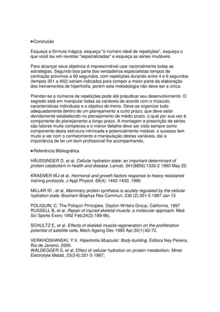 Conclusão
Esqueça a fórmula mágica, esqueça "o número ideal de repetições", esqueça o
que você leu em revistas "especializadas" e esqueça as séries imutáveis.
Para alcançar seus objetivos é imprescindível usar racionalmente todas as
estratégias. Segundo boa parte dos verdadeiros especialistas tempos de
contração próximos a 60 segundos, com repetições durando entre 4 e 6 segundos
(tempos 301 a 402) seriam indicados para compor a maior parte da elaboração
dos treinamentos de hipertrofia, porém esta metodologia não deve ser a única.
Prender-se a números de repetições pode até prejudicar seu desenvolvimento. O
segredo está em manipular todas as variáveis de acordo com o músculo,
características individuais e o objetivo do treino. Deve-se organizar tudo
adequadamente dentro de um planejamento a curto prazo, que deve estar
devidamente estabelecido no planejamento de médio prazo, o qual por sua vez é
componente do planejamento a longo prazo. A montagem e prescrição de séries
são fatores muito complexos e o menor detalhe deve ser visto sempre como
componente desta estrutura intrincada e potencialmente instável, o sucesso tem
muito a ver com o conhecimento e manipulação destas variáveis, daí a
importância de ter um bom profissional lhe acompanhando.
Referência Bibliográfica
HÄUSSINGER D, et al, Cellular hydration state: an important determinant of
protein catabolism in health and disease. Lancet, 341(8856):1330-2 1993 May 22;
KRAEMER WJ et al. Hormonal and growth factors response to heavy resistance
training protocols. J Appl Physiol. 69(4): 1442-1450, 1990
MILLAR ID ; et al, Mammary protein synthesis is acutely regulated by the cellular
hydration state. Biochem Biophys Res Commun, 230 (2):351-5 1997 Jan 13
POLIQUIN, C. The Poliquin Principles. Dayton Writers Group, California, 1997
RUSSELL B, et al. Repair of injured skeletal muscle: a molecular approach. Med
Sci Sports Exerc 1992 Feb;24(2):189-96).
SCHULTZ E, et al. Effects of skeletal muscle regeneration on the proliferation
potential of satellite cells. Mech Ageing Dev 1985 Apr;30(1):63-72.
VERKHOSHANSKI, Y.V. Hipertrofia Muscular: Body-building. Editora Ney Pereira,
Rio de Janeiro, 2000.
WALDEGGER S, et al, Effect of cellular hydration on protein metabolism. Miner
Electrolyte Metab, 23(3-6):201-5 1997;
 