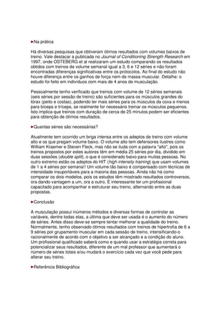 Na prática
Há diversas pesquisas que obtiveram ótimos resultados com volumes baixos de
treino. Vale destacar a publicada no Journal of Conditioning Strength Research em
1997, onde OSTEBERG et al realizaram um estudo comparando os resultados
obtidos com treinos de volume semanal igual a 3, 6 e 12 séries e não foram
encontradas diferenças significativas entre os protocolos. Ao final do estudo não
houve diferença entre os ganhos de força nem de massa muscular. Detalhe: o
estudo foi feito em indivíduos com mais de 4 anos de musculação.
Pessoalmente tenho verificado que treinos com volume de 12 séries semanais
(seis séries por sessão de treino) são suficientes para os músculos grandes do
tórax (peito e costas), podendo ter mais séries para os músculos da coxa e menos
para bíceps e tríceps, se realmente for necessário treinar os músculos pequenos.
Isto implica que treinos com duração de cerca de 25 minutos podem ser eficientes
para obtenção de ótimos resultados.
Quantas séries são necessárias?
Atualmente tem ocorrido um briga intensa entre os adeptos de treino com volume
alto e os que pregam volume baixo. O volume alto tem defensores ilustres como
William Kraemer e Steven Fleck, mas não se iluda com a palavra "alto", pois os
treinos propostos por estes autores têm em média 25 séries por dia, dividido em
duas sessões (double split), o que é considerado baixo para muitas pessoas. No
outro extremo estão os adeptos do HIT (high intensity training) que usam volumes
de 1 a 4 séries por semana!! Um volume tão baixo é compensado com técnicas de
intensidade insuportáveis para a maioria das pessoas. Ainda não há como
comparar os dois modelos, pois os estudos têm mostrado resultados controversos,
ora dando vantagem a um, ora a outro. É interessante ter um profissional
capacitado para acompanhar e estruturar seu treino, alternando entre as duas
propostas.
Conclusão
A musculação possui inúmeros métodos e diversas formas de controlar as
variáveis, dentre todas elas, a última que deve ser usada é o aumento do número
de séries. Antes disso deve-se sempre tentar melhorar a qualidade do treino.
Normalmente, tenho observado ótimos resultados com treinos de hipertrofia de 6 a
9 séries por grupamento muscular em cada sessão de treino, intensificando-o
racionalmente de acordo com o objetivo a ser alcançado e a condição do aluno.
Um profissional qualificado saberá como e quando usar a estratégia correta para
potencializar seus resultados, diferente de um mal professor que aumentará o
número de séries totais e/ou mudará o exercício cada vez que você pede para
alterar seu treino.
Referência Bibliográfica
 