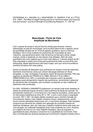 OSTROWSKI, K.J., WILSON, G.J., WEATHERBY, R., MURPHY, P.W., & LYTTLE,
A.D. (1997). The effect of weight training volume on hormonal output and muscular
size and function. Journal of Strength & Conditioning Research, 11, 148-154
Musculação - Ponto de Vista
Amplitude de Movimento
Com o passar do tempo é natural ficarmos afoitos para levantar maiores
sobrecargas na sala de musculação, torna-se difícil desvincular o aspecto visível
da quantidade de peso de um invisível aspecto qualitativo, que é o estímulo
fisiológico. Isto é muito evidente em praticantes de musculação do sexo
masculino, que geralmente abrem mão da técnica correta para utilizar cargas
maiores, sendo a amplitude um dos fatores mais afetados. Além da visão
quantitativa tem outro aspecto que é muito mais obscuro: o famoso ângulo de 90°.
Esta angulação é usada como limite para praticamente todos os exercícios com
sobrecarga, desde agachamento até rosca tríceps, sem que nenhuma.evidência
científica corrobore com esta prática.
Dentre os estudos de laboratório que verificaram os maiores níveis de hipertrofia,
facilmente encontramos vários que utilizam descargas elétricas em fibras
alongadas, ou seja, contrações musculares a partir de ângulos elevados. Pelo que
sugerem os estudos de FRIDEN et al (1988), McCULLY et al (1986) e
ARMSTRONG et al (1991), a contração dos músculos a partir da posição
alongada causa alongamento irregular dos sarcômeros, aumentando o potencial
de ocorrência das microlesões, que consistem na base de um dos modelos de
hipertrofia mais conhecidos.
Em 2001, NOSAKA e SAKAMOTO publicaram um estudo onde foram testados os
efeitos da amplitude angular durante a fase excêntrica da flexão do cotovelo. Os
participantes realizavam o movimento em uma máquina isocinética, sendo que em
um dos braços trabalhava-se entre 50°e 130°, e com o outro braço a angulação
era entre 100°e 180°. Os dados obtidos revelaram que o membro treinado em
encurtamento realizou mais trabalho mecânico (força x deslocamento), porém
houve maiores alterações bioquímicas com o movimento alongado. Este resultado
comprova que devemos ter cuidado com aplicação de conceitos lineares em
sistemas complexos, pois, por mais que o trabalho mecânico tenha sido maior em
uma situação, as mudanças fisiológicas foram mais evidentes em outra. Portanto,
se o objetivo do treino é um maior trabalho fisiológico, deve-se esquecer a
quantidade de peso utilizada e concentrar-se na qualidade do movimento. Este
fato é corroborado por diversos estudos que encontraram relações lineares entre o
 