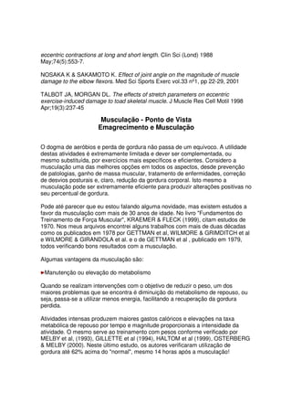 eccentric contractions at long and short length. Clin Sci (Lond) 1988
May;74(5):553-7.
NOSAKA K  SAKAMOTO K. Effect of joint angle on the magnitude of muscle
damage to the elbow flexors. Med Sci Sports Exerc vol.33 nº1, pp 22-29, 2001
TALBOT JA, MORGAN DL. The effects of stretch parameters on eccentric
exercise-induced damage to toad skeletal muscle. J Muscle Res Cell Motil 1998
Apr;19(3):237-45
Musculação - Ponto de Vista
Emagrecimento e Musculação
O dogma de aeróbios e perda de gordura não passa de um equívoco. A utilidade
destas atividades é extremamente limitada e dever ser complementada, ou
mesmo substituída, por exercícios mais específicos e eficientes. Considero a
musculação uma das melhores opções em todos os aspectos, desde prevenção
de patologias, ganho de massa muscular, tratamento de enfermidades, correção
de desvios posturais e, claro, redução da gordura corporal. Isto mesmo a
musculação pode ser extremamente eficiente para produzir alterações positivas no
seu percentual de gordura.
Pode até parecer que eu estou falando alguma novidade, mas existem estudos a
favor da musculação com mais de 30 anos de idade. No livro Fundamentos do
Treinamento de Força Muscular, KRAEMER  FLECK (1999), citam estudos de
1970. Nos meus arquivos encontrei alguns trabalhos com mais de duas décadas
como os publicados em 1978 por GETTMAN et al, WILMORE  GRIMDITCH et al
e WILMORE  GIRANDOLA et al. e o de GETTMAN et al , publicado em 1979,
todos verificando bons resultados com a musculação.
Algumas vantagens da musculação são:
Manutenção ou elevação do metabolismo
Quando se realizam intervenções com o objetivo de reduzir o peso, um dos
maiores problemas que se encontra é diminuição do metabolismo de repouso, ou
seja, passa-se a utilizar menos energia, facilitando a recuperação da gordura
perdida.
Atividades intensas produzem maiores gastos calóricos e elevações na taxa
metabólica de repouso por tempo e magnitude proporcionais a intensidade da
atividade. O mesmo serve ao treinamento com pesos conforme verificado por
MELBY et al, (1993), GILLETTE et al (1994), HALTOM et al (1999), OSTERBERG
 MELBY (2000). Neste último estudo, os autores verificaram utilização de
gordura até 62% acima do normal, mesmo 14 horas após a musculação!
 