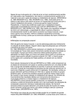 Apesar do que muita gente crê, o fato de se ter um bom condicionamento aeróbio
em nada ajuda o seu metabolismo, isto mesmo o condicionamento aeróbio em si
nada tem a ver com o gasto de energia no metabolismo de repouso. (BINGHAM et
al, 1989; BROEDER et al, 1992, WILMORE et al, 1998). Você pode correr na
esteira a vida inteira e até mesmo se tornar um maratonista que continuará com o
mesmo metabolismo de sempre, a menos que ganhe massa muscular!
Ressaltando, a maioria das evidências sugere que o metabolismo basal é
relacionado à quantidade de músculos que você tem (BINGHAM et al, 1989;
BROEDER et al, 1992; BURKE et al, 1993). Aqui reside uma inigualável vantagem
do treino com sobrecargas, a capacidade de reduzir a gordura corporal e
simultaneamente manter ou até mesmo aumentar sua massa muscular, o que
evita o ganho futuro de peso, melhora a estética e parâmetros funcionais,
principalmente na força, coisas que os exercícios aeróbios não fazem (HUNTER et
al 1998).
Alterações na composição corporal
Além do ganho de massa muscular, o uso de sobrecarga pode atuar diretamente
na redução do tecido adiposo. Seguem abaixo algumas pesquisas que verificaram
a eficiência do treino com pesos.
Em 1992, BROEDER e outros autores realizaram um trabalho de 12 semanas na
Universidade do Texas onde usaram treinamento aeróbio de baixa intensidade ou
musculação. O grupo que treinou endurance obteve perda de gordura, sem
alterações na massa magra, já o treino com pesos induziu tanto um aumento na
massa magra quanto redução na gordura corporal. Em 1997, o mesmo grupo
acima (agora com a presença de Volpe) publicou um estudo com os mesmo
resultados.
Outro estudo interessante foi feito por BRYNER et al (1999), onde compararam-se
os efeitos do treinamento com pesos ou aeróbio juntamente com uma dieta de 800
kcal. O grupo das atividades aeróbias se exercitou 4 vezes por semana durante
uma hora. O grupo da musculação só exercitava-se três vezes por semana em 10
exercícios chegando a quatro séries de 8-15 repetições. Os resultados: ambos os
grupos obtiveram ganhos similiares em VO2 máx e, apesar de ambos os grupos
perderem peso, os exercícios aeróbios causaram perda de massa magra (cerca
de 4 quilos!) o que causou redução no metabolismo de repouso. Ao contrário da
inconveniência dos resultados obtidos com treinamento de endurance, a
musculação preservou a massa magra e o metabolismo de repouso.
GELIEBTER e outros autores também conduziram um experimento onde se
comparou o efeito do treinamento aeróbio com o da musculação nas alterações da
composição corporal de indivíduos moderadamente obesos. Ao final de 8
semanas ambos os grupos obtiveram uma perda de peso de 9 quilos em média,
porém somente o grupo que treinou com pesos conseguiu atenuar a perda de
massa magra. (GELIEBTER et al, 1997).
Para fechar com chave de ouro esta humilde revisão há um trabalho do grande
mestre WILLIAM KRAEMER. Em 1999, KRAEMER, e outras feras como Volek e o
 