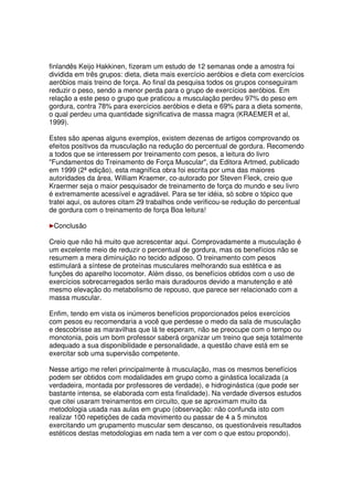 finlandês Keijo Hakkinen, fizeram um estudo de 12 semanas onde a amostra foi
dividida em três grupos: dieta, dieta mais exercício aeróbios e dieta com exercícios
aeróbios mais treino de força. Ao final da pesquisa todos os grupos conseguiram
reduzir o peso, sendo a menor perda para o grupo de exercícios aeróbios. Em
relação a este peso o grupo que praticou a musculação perdeu 97% do peso em
gordura, contra 78% para exercícios aeróbios e dieta e 69% para a dieta somente,
o qual perdeu uma quantidade significativa de massa magra (KRAEMER et al,
1999).
Estes são apenas alguns exemplos, existem dezenas de artigos comprovando os
efeitos positivos da musculação na redução do percentual de gordura. Recomendo
a todos que se interessem por treinamento com pesos, a leitura do livro
Fundamentos do Treinamento de Força Muscular, da Editora Artmed, publicado
em 1999 (2ª edição), esta magnífica obra foi escrita por uma das maiores
autoridades da área, William Kraemer, co-autorado por Steven Fleck, creio que
Kraermer seja o maior pesquisador de treinamento de força do mundo e seu livro
é extremamente acessível e agradável. Para se ter idéia, só sobre o tópico que
tratei aqui, os autores citam 29 trabalhos onde verificou-se redução do percentual
de gordura com o treinamento de força Boa leitura!
Conclusão
Creio que não há muito que acrescentar aqui. Comprovadamente a musculação é
um excelente meio de reduzir o percentual de gordura, mas os benefícios não se
resumem a mera diminuição no tecido adiposo. O treinamento com pesos
estimulará a síntese de proteínas musculares melhorando sua estética e as
funções do aparelho locomotor. Além disso, os benefícios obtidos com o uso de
exercícios sobrecarregados serão mais duradouros devido a manutenção e até
mesmo elevação do metabolismo de repouso, que parece ser relacionado com a
massa muscular.
Enfim, tendo em vista os inúmeros benefícios proporcionados pelos exercícios
com pesos eu recomendaria a você que perdesse o medo da sala de musculação
e descobrisse as maravilhas que lá te esperam, não se preocupe com o tempo ou
monotonia, pois um bom professor saberá organizar um treino que seja totalmente
adequado a sua disponibilidade e personalidade, a questão chave está em se
exercitar sob uma supervisão competente.
Nesse artigo me referi principalmente à musculação, mas os mesmos benefícios
podem ser obtidos com modalidades em grupo como a ginástica localizada (a
verdadeira, montada por professores de verdade), e hidroginástica (que pode ser
bastante intensa, se elaborada com esta finalidade). Na verdade diversos estudos
que citei usaram treinamentos em circuito, que se aproximam muito da
metodologia usada nas aulas em grupo (observação: não confunda isto com
realizar 100 repetições de cada movimento ou passar de 4 a 5 minutos
exercitando um grupamento muscular sem descanso, os questionáveis resultados
estéticos destas metodologias em nada tem a ver com o que estou propondo).
 